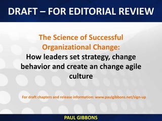 The Science of Successful
Organizational Change:
How leaders set strategy, change
behavior and create an change agile
culture
For draft chapters and release information: www.paulgibbons.net/sign-up
DRAFT – FOR EDITORIAL REVIEW
PAUL GIBBONS
 