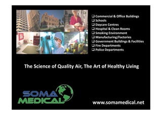 Commercial & Office Buildings
                                Schools
                                Daycare Centres
                                Hospital & Clean Rooms
                                Smoking Environment
                                Manufacturing/Factories
                                Government Buildings & Facilities
                                Fire Departments
                                Police Departments



The Science of Quality Air, The Art of Healthy Living




                               www.somamedical.net
 