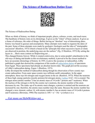The Science of Radiocarbon Dating Essay
The Science of Radiocarbon Dating
When we think of history, we think of important people, places, cultures, events, and much more.
The backbone of history rests on its chronology. It gives us the "when" of basic analysis. It gives us
a frame of reference, the order of things. Before having an "absolute" way of determining dates,
history was based in guesses and assumptions. Many attempts were made to organize the dates of
the past. Some of these attempts were made by geologist. Geologist used the idea of "stratigraphic
succession" (Renfrew, 1973) which is based on the "principle that when successive layers or strata
are observed in position, the underlying ones are the earliest." (Pg. 23 Renfrew, 1973) By setting the
layers in ... Show more content on Helpwriting.net ...
This changed history forever. While it created controversy, due to some people's attachments to the
old ways of dating and doubts in this revolutionary method, it proved to be the closest method to
have an accurate chronology of history. In 1955, to prove the accuracy or radiocarbon, Libby
published a graph that showed the comparison of the results of radiocarbon dating of specimens
from Egypt. These specimens had already an absolute known date. The graph proved the accuracy
of Libby's radiocarbon dating. Figure 1 (Renfrew, 1973)
Libby developed the method of radiocarbon dating though his observation of how cosmic rays
create radiocarbon. From outer space cosmic rays infiltrate earth's atmosphere. In the upper
atmosphere, these rays hit nitrogen and oxygen atoms in the air. (Renfrew, 1973). When the neutrons
of these high–energy particles (mostly protons) hit nitrogen atoms, Carbon 14 (C–14) is created. The
nitrogen atom (atomic number 7) has an atomic mass of 14 (with 7 protons and 7 neutrons). When
the nucleus of the nitrogen is hit by the cosmic ray's neutrons, the atomic number of the atom
decreases by one. The make–up of its atomic mass changes, a proton is emitted and the neutrons are
increased by one; therefore, the atomic mass number stays the same. Because the atomic number has
changed, a new element, carbon 14, with atomic number 6, has an atomic mass of 14 (with 6 protons
and 8 neutrons). (Bowman, 1990) The reaction is 14N + n = 14c + p (where n is a
... Get more on HelpWriting.net ...
 