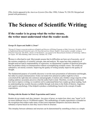 [This Article appeared in the American Scientist (Nov-Dec 1990), Volume 78, 550-558. Retyped and
posted with permission.]




The Science of Scientific Writing
If the reader is to grasp what the writer means,
the writer must understand what the reader needs


George D. Gopen and Judith A. Swan*

*George D. Gopen is associate professor of English and Director of Writing Programs at Duke University. He holds a Ph.D.
in English from Harvard University and a J.D. from Harvard Law School. Judith A. Swan teaches scientific writing at
Princeton University. Her Ph.D., which is in biochemistry, was earned at the Massachusetts Institute of Technology. Address
 for Gopen: 307 Allen Building, Duke University, Durham, NC 27706


Science is often hard to read. Most people assume that its difficulties are born out of necessity, out of
the extreme complexity of scientific concepts, data and analysis. We argue here that complexity of
thought need not lead to impenetrability of expression; we demonstrate a number of rhetorical principles
that can produce clarity in communication without oversimplifying scientific issues. The results are
substantive, not merely cosmetic: Improving the quality of writing actually improves the quality of
thought.

The fundamental purpose of scientific discourse is not the mere presentation of information and thought,
but rather its actual communication. It does not matter how pleased an author might be to have
converted all the right data into sentences and paragraphs; it matters only whether a large majority of the
reading audience accurately perceives what the author had in mind. Therefore, in order to understand
how best to improve writing, we would do well to understand better how readers go about reading. Such
an understanding has recently become available through work done in the fields of rhetoric, linguistics
and cognitive psychology. It has helped to produce a methodology based on the concept of reader
expectations.


Writing with the Reader in Mind: Expectation and Context

Readers do not simply read; they interpret. Any piece of prose, no matter how short, may "mean" in 10
(or more) different ways to 10 different readers. This methodology of reader expectations is founded on
the recognition that readers make many of their most important interpretive decisions about the
substance of prose based on clues they receive from its structure.

This interplay between substance and structure can be demonstrated by something as basic as a simple
 
