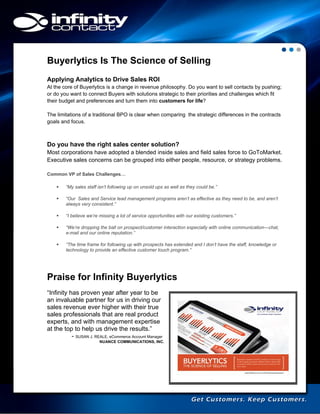 Buyerlytics Is The Science of Selling
Applying Analytics to Drive Sales ROI
At the core of Buyerlytics is a change in revenue philosophy. Do you want to sell contacts by pushing;
or do you want to connect Buyers with solutions strategic to their priorities and challenges which fit
their budget and preferences and turn them into customers for life?
The limitations of a traditional BPO is clear when comparing the strategic differences in the contracts
goals and focus.

Do you have the right sales center solution?
Most corporations have adopted a blended inside sales and field sales force to GoToMarket.
Executive sales concerns can be grouped into either people, resource, or strategy problems.
Common VP of Sales Challenges…


“My sales staff isn’t following up on unsold ups as well as they could be.”



“Our Sales and Service lead management programs aren’t as effective as they need to be, and aren’t
always very consistent.”



“I believe we’re missing a lot of service opportunities with our existing customers.”



“We’re dropping the ball on prospect/customer interaction especially with online communication—chat,
e-mail and our online reputation.”



“The time frame for following up with prospects has extended and I don’t have the staff, knowledge or
technology to provide an effective customer touch program.”

Praise for Infinity Buyerlytics
“Infinity has proven year after year to be
an invaluable partner for us in driving our
sales revenue ever higher with their true
sales professionals that are real product
experts, and with management expertise
at the top to help us drive the results.”
- SUSAN J. REALE, eCommerce Account Manager
NUANCE COMMUNICATIONS, INC.

 