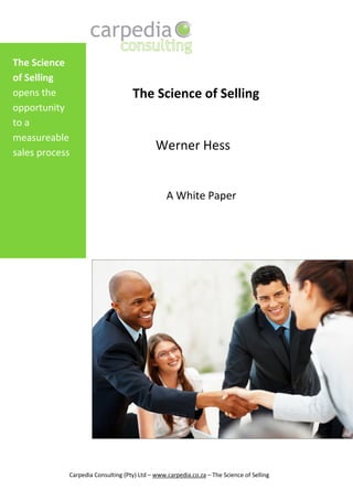 The Science
of Selling
opens the                          The Science of Selling
opportunity
to a
measureable
sales process
                                            Werner Hess


                                                A White Paper




            Carpedia Consulting (Pty) Ltd – www.carpedia.co.za – The Science of Selling
 