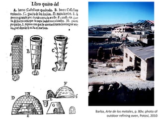 Barba, Arte de los metales, p. 80v; photo of
outdoor refining oven, Potosí, 2010
 