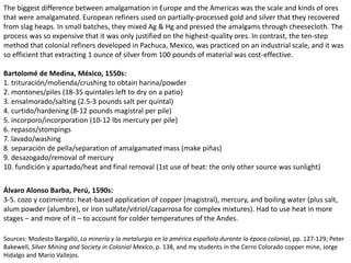 The biggest difference between amalgamation in Europe and the Americas was the scale and kinds of ores
that were amalgamated. European refiners used on partially-processed gold and silver that they recovered
from slag heaps. In small batches, they mixed Ag & Hg and pressed the amalgams through cheesecloth. The
process was so expensive that it was only justified on the highest-quality ores. In contrast, the ten-step
method that colonial refiners developed in Pachuca, Mexico, was practiced on an industrial scale, and it was
so efficient that extracting 1 ounce of silver from 100 pounds of material was cost-effective.
Bartolomé de Medina, México, 1550s:
1. trituración/molienda/crushing to obtain harina/powder
2. montones/piles (18-35 quintales left to dry on a patio)
3. ensalmorado/salting (2.5-3 pounds salt per quintal)
4. curtido/hardening (8-12 pounds magistral per pile)
5. incorporo/incorporation (10-12 lbs mercury per pile)
6. repasos/stompings
7. lavado/washing
8. separación de pella/separation of amalgamated mass (make piñas)
9. desazogado/removal of mercury
10. fundición y apartado/heat and final removal (1st use of heat: the only other source was sunlight)
Álvaro Alonso Barba, Perú, 1590s:
3-5. cozo y cozimiento: heat-based application of copper (magistral), mercury, and boiling water (plus salt,
alum powder (alumbre), or iron sulfate/vitriol/caparrosa for complex mixtures). Had to use heat in more
stages – and more of it – to account for colder temperatures of the Andes.
Sources: Modesto Bargalló, La minería y la metalurgia en la américa española durante la época colonial, pp. 127-129; Peter
Bakewell, Silver Mining and Society in Colonial Mexico, p. 138, and my students in the Cerro Colorado copper mine, Jorge
Hidalgo and Mario Vallejos.
 