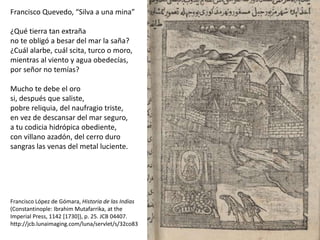 Francisco Quevedo, “Silva a una mina”
¿Qué tierra tan extraña
no te obligó a besar del mar la saña?
¿Cuál alarbe, cuál scita, turco o moro,
mientras al viento y agua obedecías,
por señor no temías?
Mucho te debe el oro
si, después que saliste,
pobre reliquia, del naufragio triste,
en vez de descansar del mar seguro,
a tu codicia hidrópica obediente,
con villano azadón, del cerro duro
sangras las venas del metal luciente.
Francisco López de Gómara, Historia de las Indias
(Constantinople: Ibrahim Mutafarrika, at the
Imperial Press, 1142 [1730]), p. 25. JCB 04407.
http://jcb.lunaimaging.com/luna/servlet/s/32co83
 