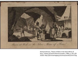 Richard Johnson, “Slaves at Work in the Silver Mines of
Peru,” History of South America (London, 1789), p. 126. JCB
35592. http://jcb.lunaimaging.com/luna/servlet/s/mm713g
 
