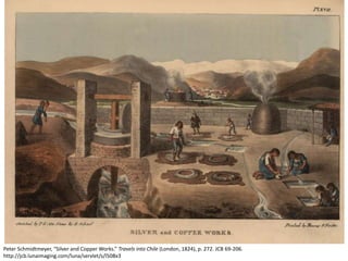 Peter Schmidtmeyer, “Silver and Copper Works.” Travels into Chile (London, 1824), p. 272. JCB 69-206.
http://jcb.lunaimaging.com/luna/servlet/s/l508x3
 
