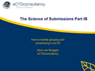 The Science of Submissions Part IB How to handle grouping and worksharing in eCTD Hans van Bruggen eCTDconsultancy 