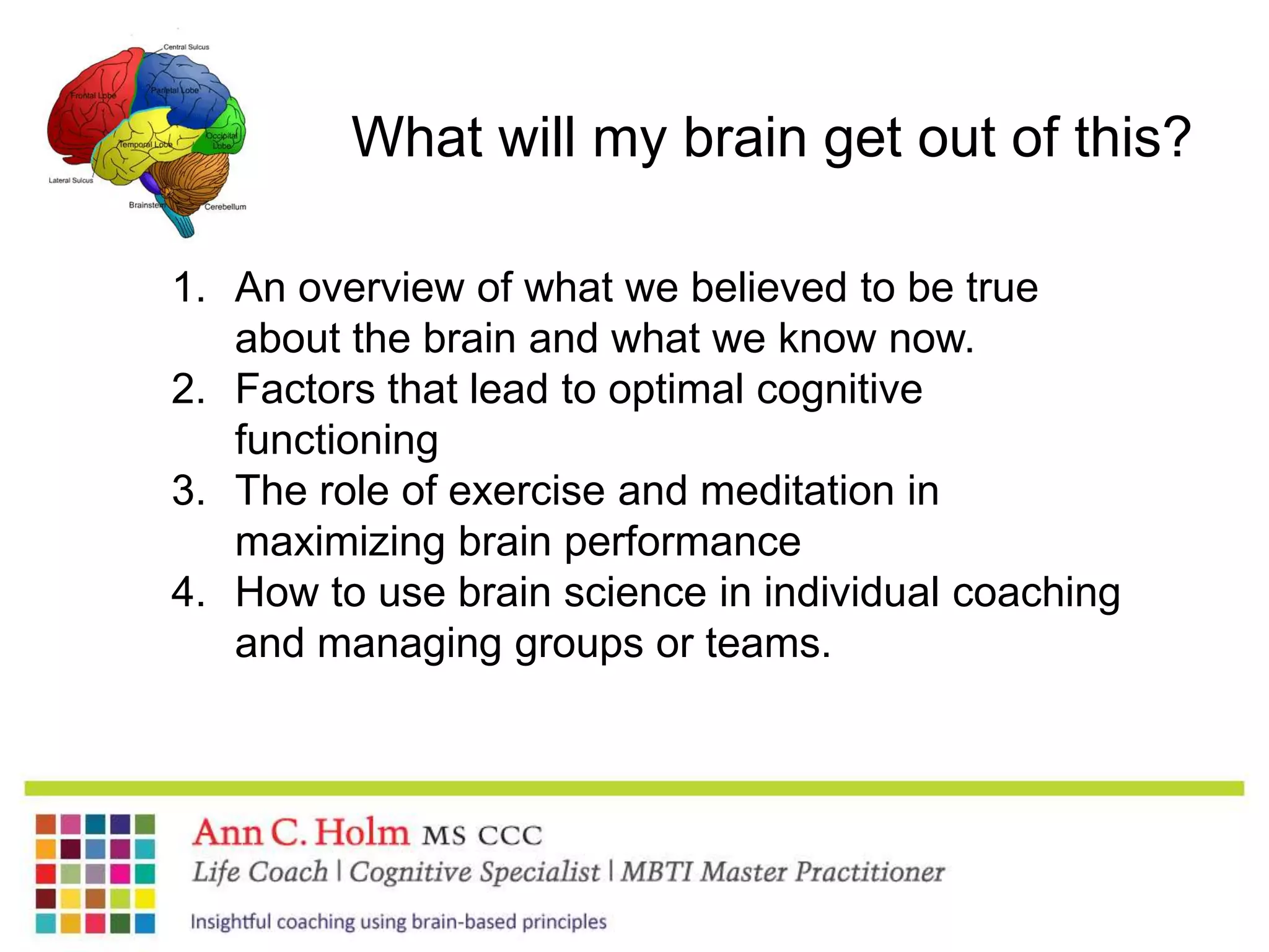 What will my brain get out of this?An overview of what we believed to be true about the brain and what we know now.Factors that lead to optimal cognitive functioningThe role of exercise and meditation in maximizing brain performanceHow to use brain science in individual coaching and managing groups or teams. 