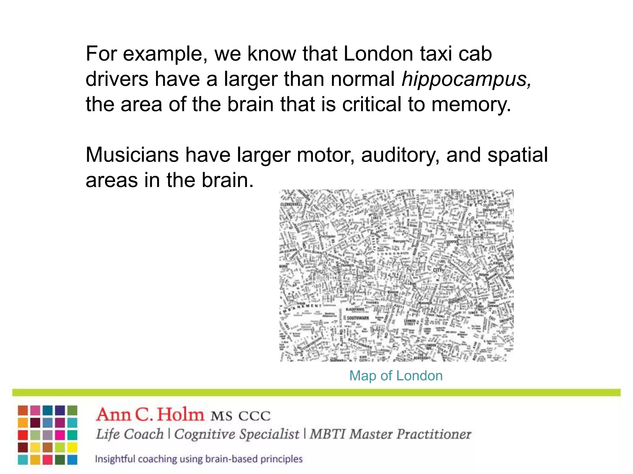 For example, we know that London taxi cab drivers have a larger than normal hippocampus, the area of the brain that is critical to memory.Musicians have larger motor, auditory, and spatial areas in the brain. Map of London