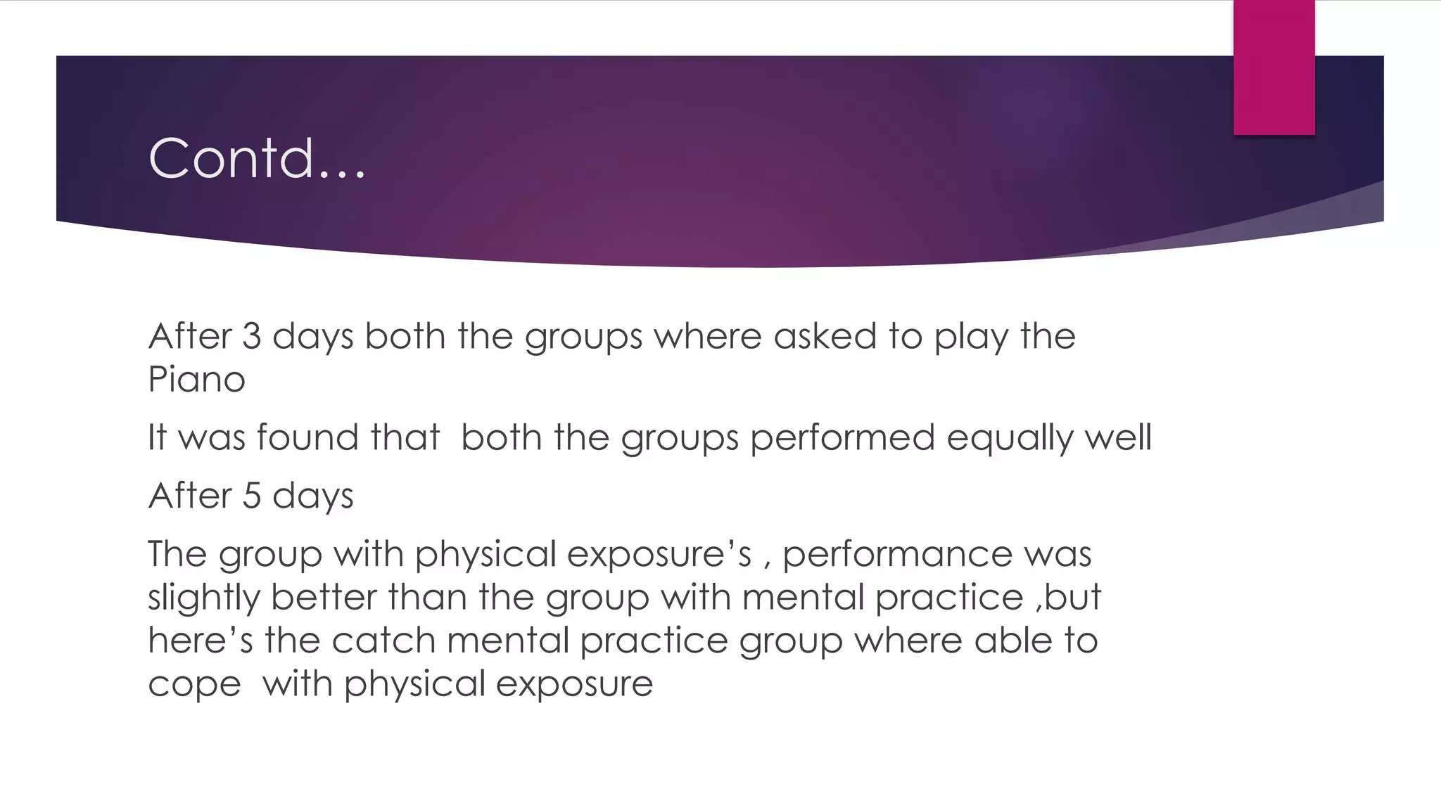 Contd…
After 3 days both the groups where asked to play the
Piano
It was found that both the groups performed equally well
After 5 days
The group with physical exposure’s , performance was
slightly better than the group with mental practice ,but
here’s the catch mental practice group where able to
cope with physical exposure
 