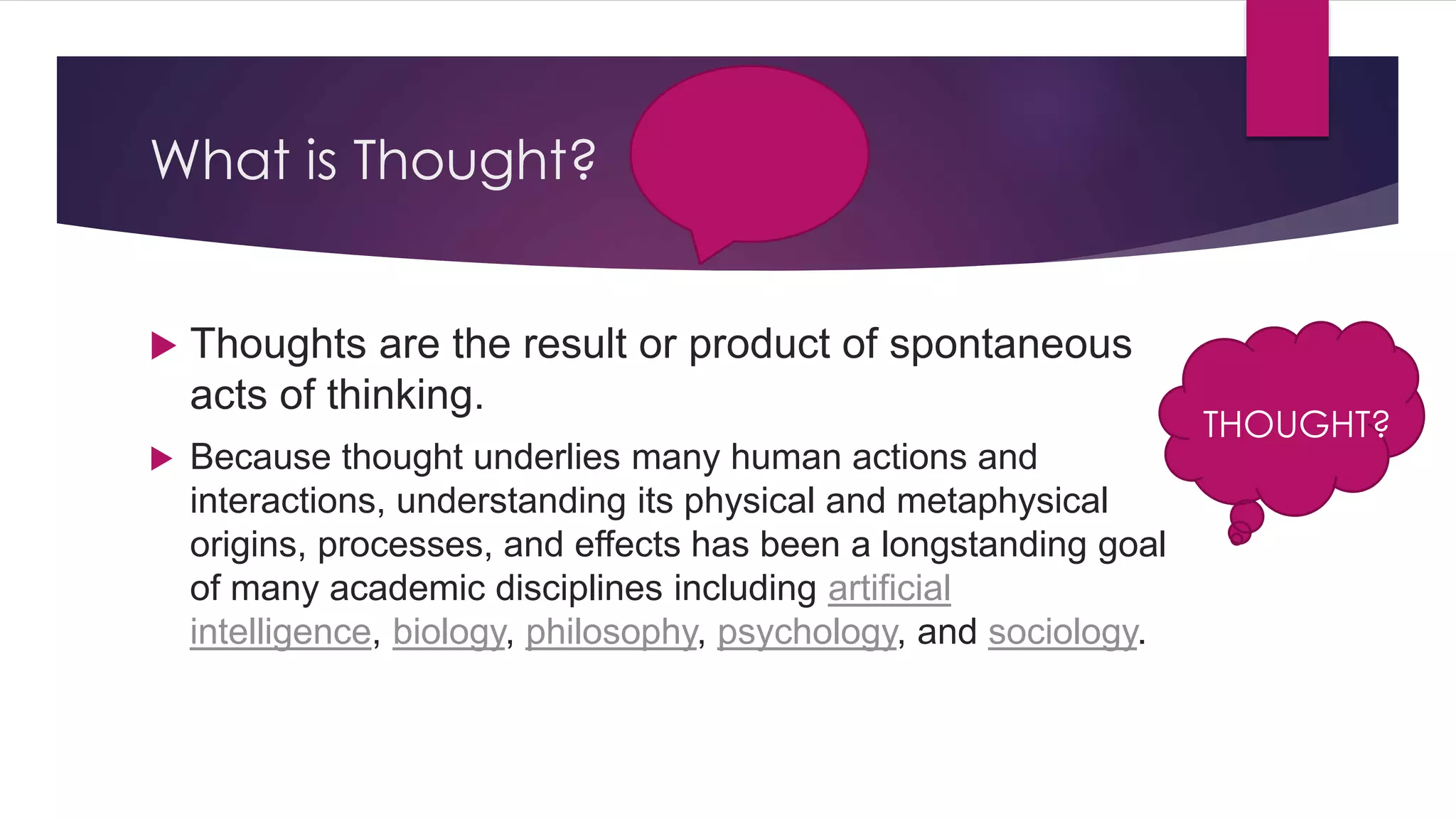 What is Thought?
 Thoughts are the result or product of spontaneous
acts of thinking.
 Because thought underlies many human actions and
interactions, understanding its physical and metaphysical
origins, processes, and effects has been a longstanding goal
of many academic disciplines including artificial
intelligence, biology, philosophy, psychology, and sociology.
THOUGHT?
 