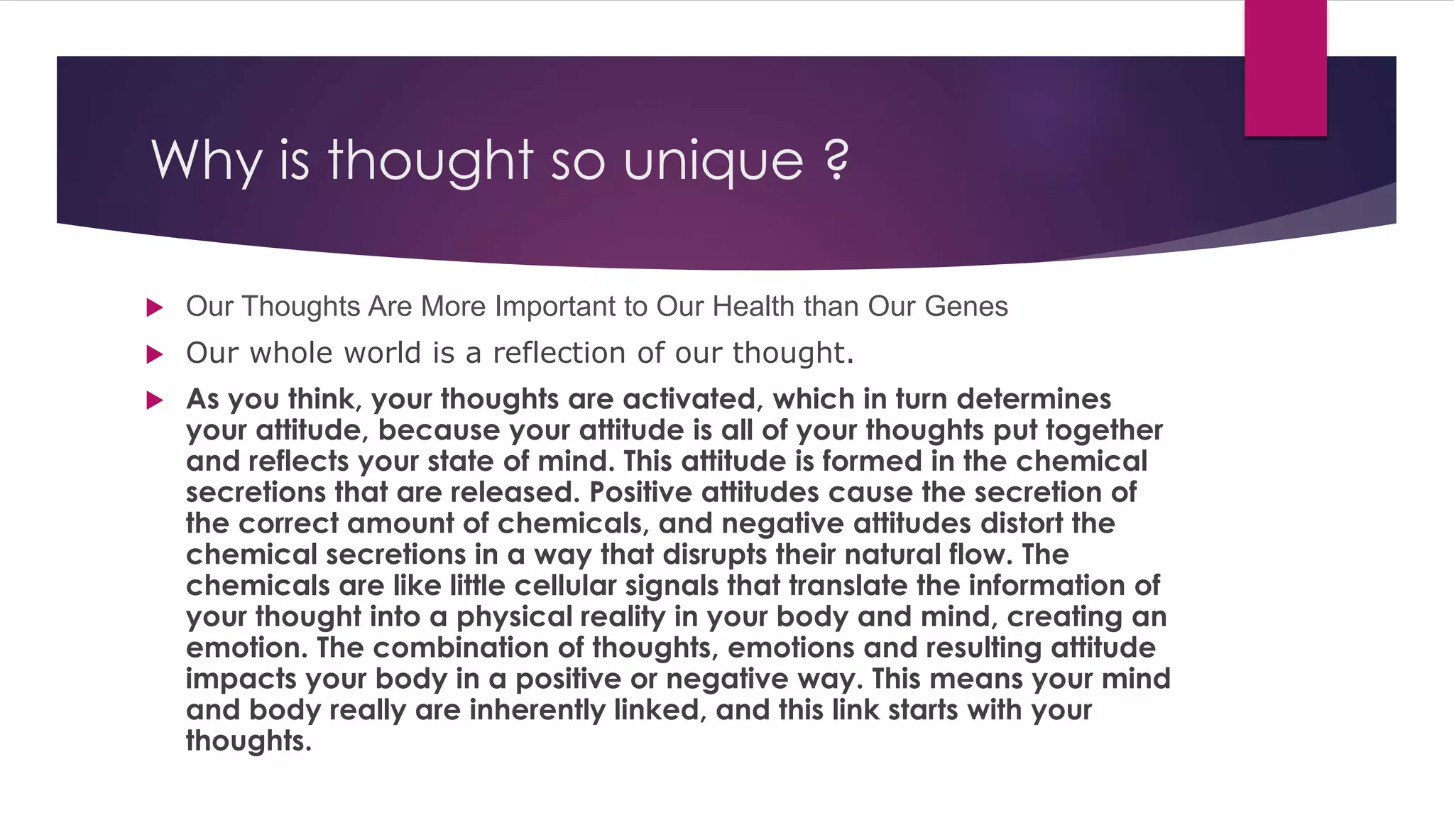 Why is thought so unique ?
 Our Thoughts Are More Important to Our Health than Our Genes
 Our whole world is a reflection of our thought.
 As you think, your thoughts are activated, which in turn determines
your attitude, because your attitude is all of your thoughts put together
and reflects your state of mind. This attitude is formed in the chemical
secretions that are released. Positive attitudes cause the secretion of
the correct amount of chemicals, and negative attitudes distort the
chemical secretions in a way that disrupts their natural flow. The
chemicals are like little cellular signals that translate the information of
your thought into a physical reality in your body and mind, creating an
emotion. The combination of thoughts, emotions and resulting attitude
impacts your body in a positive or negative way. This means your mind
and body really are inherently linked, and this link starts with your
thoughts.
 