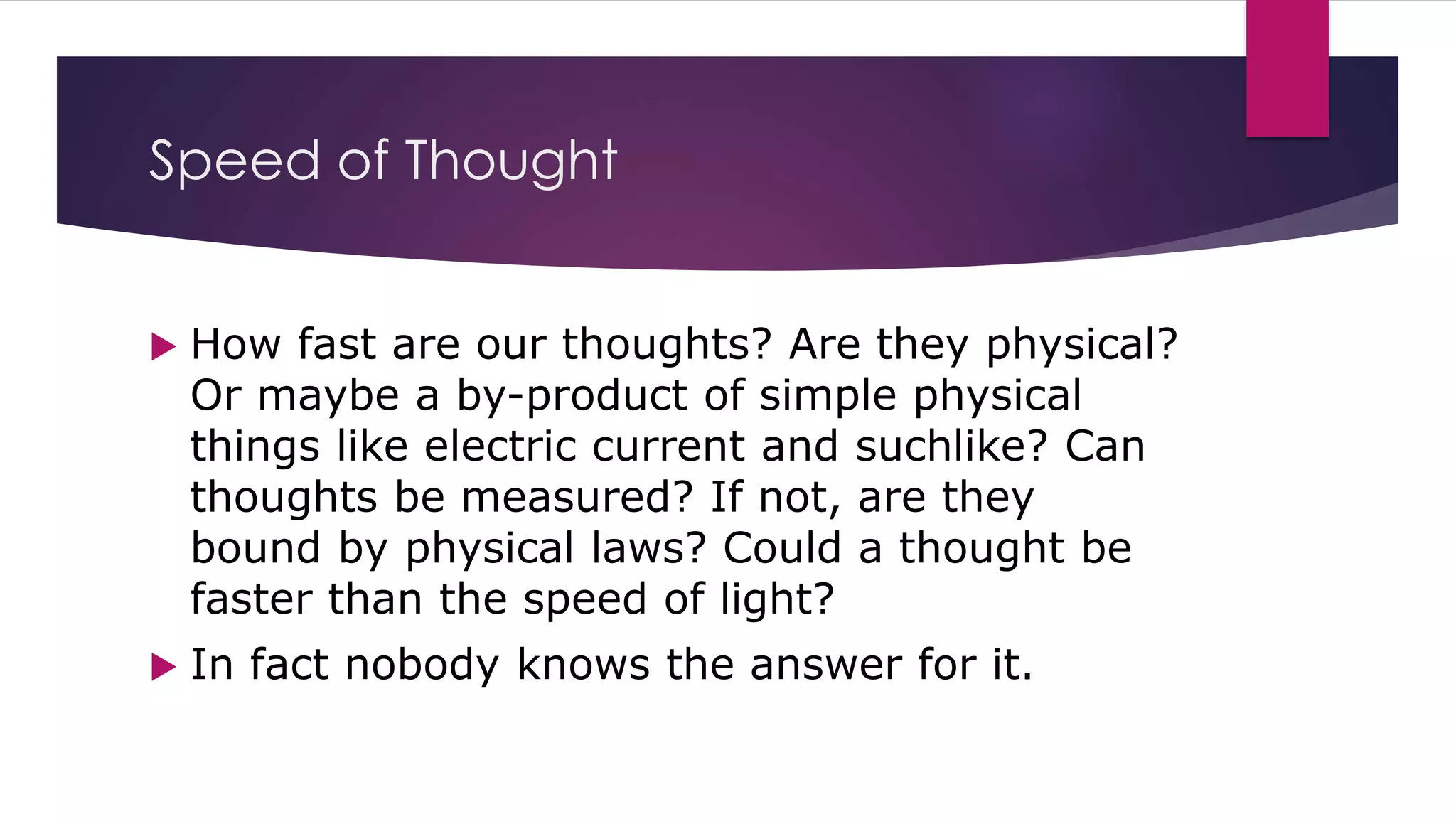 Speed of Thought
 How fast are our thoughts? Are they physical?
Or maybe a by-product of simple physical
things like electric current and suchlike? Can
thoughts be measured? If not, are they
bound by physical laws? Could a thought be
faster than the speed of light?
 In fact nobody knows the answer for it.
 