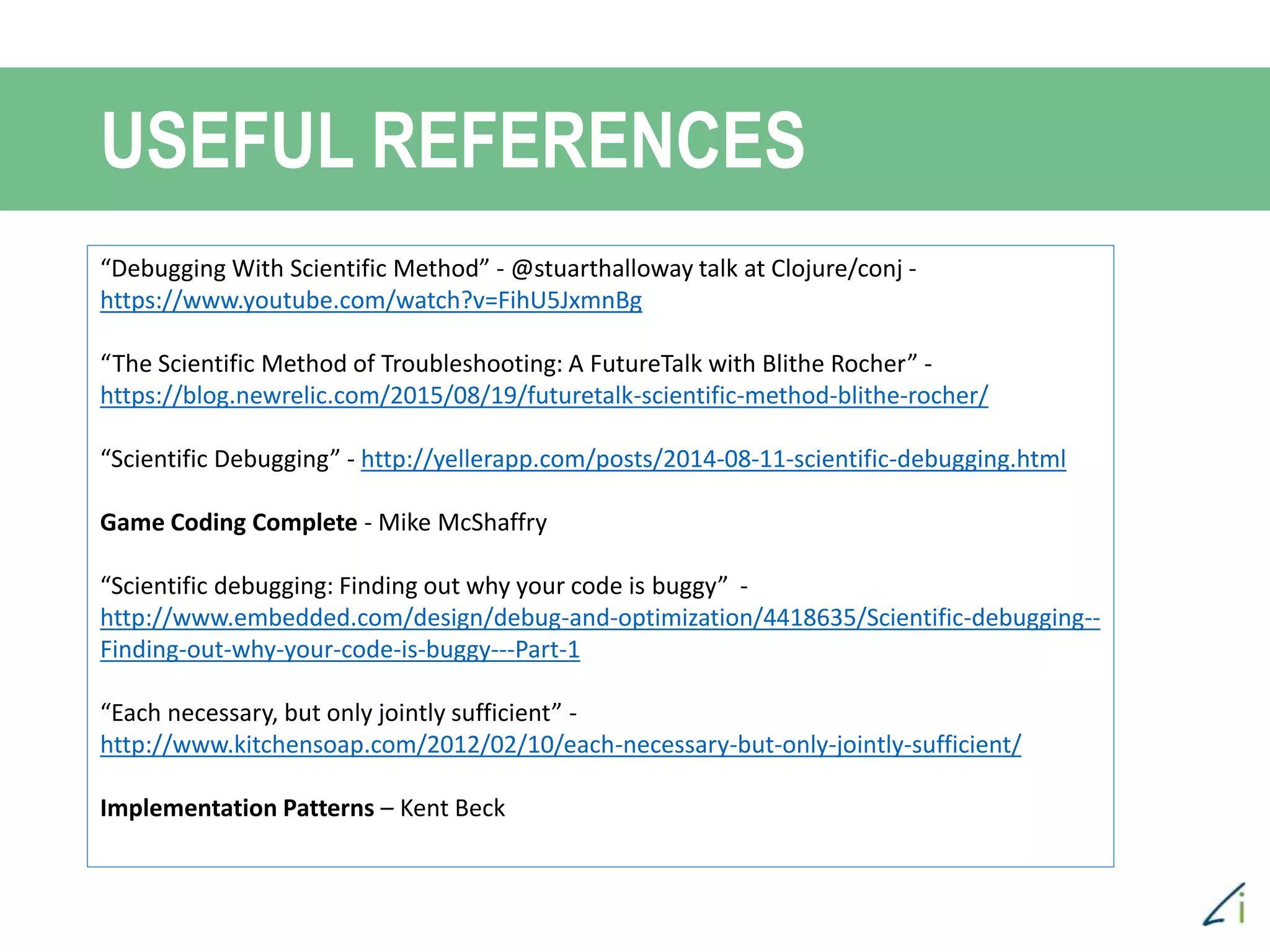 USEFUL REFERENCES
“Debugging With Scientific Method” - @stuarthalloway talk at Clojure/conj -
https://www.youtube.com/watch?v=FihU5JxmnBg
“The Scientific Method of Troubleshooting: A FutureTalk with Blithe Rocher” -
https://blog.newrelic.com/2015/08/19/futuretalk-scientific-method-blithe-rocher/
“Scientific Debugging” - http://yellerapp.com/posts/2014-08-11-scientific-debugging.html
Game Coding Complete - Mike McShaffry
“Scientific debugging: Finding out why your code is buggy” -
http://www.embedded.com/design/debug-and-optimization/4418635/Scientific-debugging--
Finding-out-why-your-code-is-buggy---Part-1
“Each necessary, but only jointly sufficient” -
http://www.kitchensoap.com/2012/02/10/each-necessary-but-only-jointly-sufficient/
Implementation Patterns – Kent Beck
 