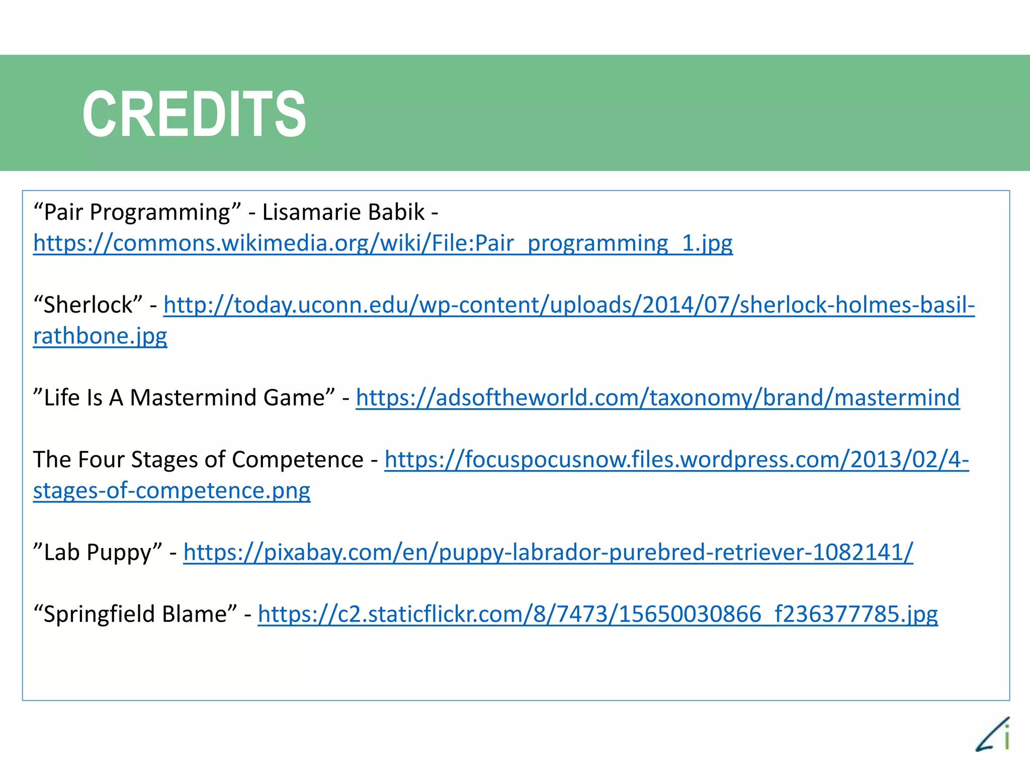 CREDITS
“Pair Programming” - Lisamarie Babik -
https://commons.wikimedia.org/wiki/File:Pair_programming_1.jpg
“Sherlock” - http://today.uconn.edu/wp-content/uploads/2014/07/sherlock-holmes-basil-
rathbone.jpg
”Life Is A Mastermind Game” - https://adsoftheworld.com/taxonomy/brand/mastermind
The Four Stages of Competence - https://focuspocusnow.files.wordpress.com/2013/02/4-
stages-of-competence.png
”Lab Puppy” - https://pixabay.com/en/puppy-labrador-purebred-retriever-1082141/
“Springfield Blame” - https://c2.staticflickr.com/8/7473/15650030866_f236377785.jpg
 
