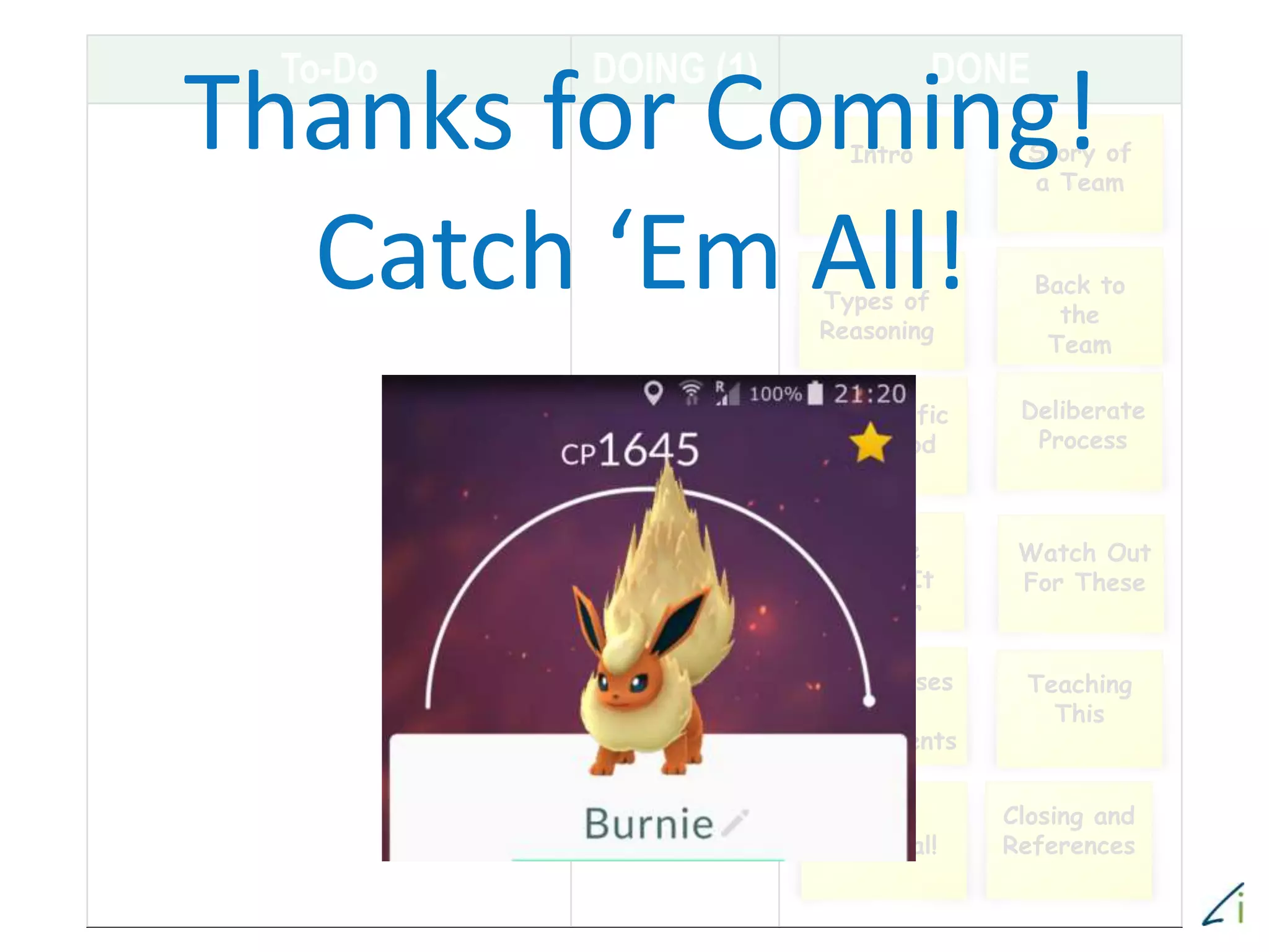 To-Do DOING (1) DONE
Story of
a Team
Intro
Types of
Reasoning
Back to
the
Team
Scientific
Method
Deliberate
Process
These
Make It
Easier
Watch Out
For These
Other Uses
For
Experiments
Teaching
This
Bonus
Material!
Closing and
References
Thanks for Coming!
Catch ‘Em All!
 