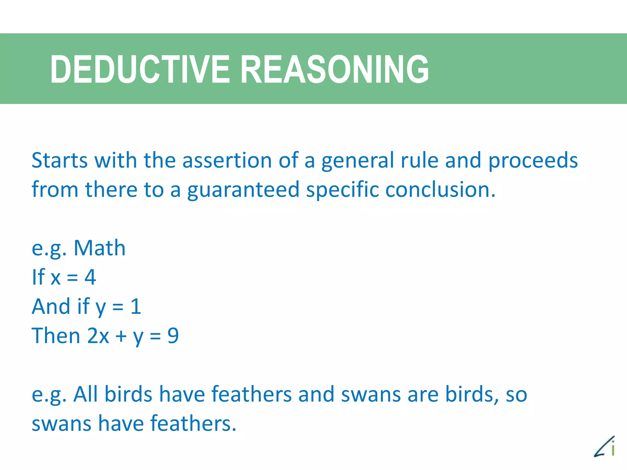 DEDUCTIVE REASONING
Starts with the assertion of a general rule and proceeds
from there to a guaranteed specific conclusion.
e.g. Math
If x = 4
And if y = 1
Then 2x + y = 9
e.g. All birds have feathers and swans are birds, so
swans have feathers.
 