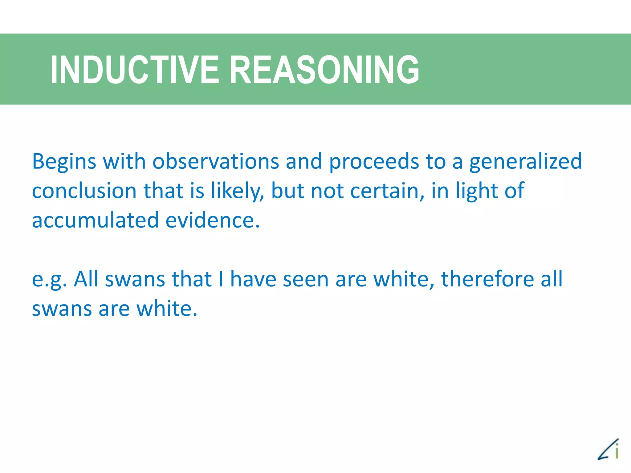 INDUCTIVE REASONING
Begins with observations and proceeds to a generalized
conclusion that is likely, but not certain, in light of
accumulated evidence.
e.g. All swans that I have seen are white, therefore all
swans are white.
 