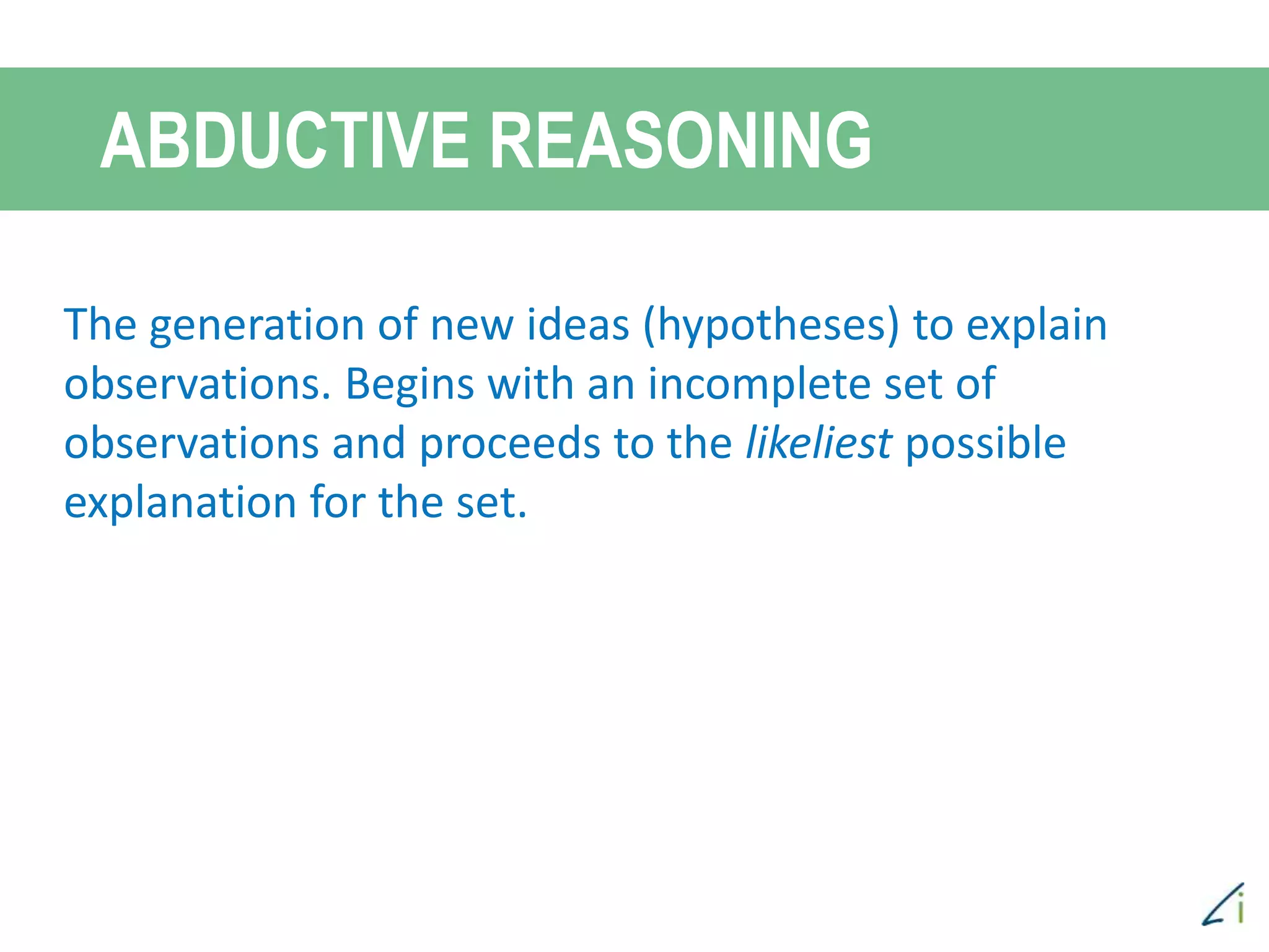 ABDUCTIVE REASONING
The generation of new ideas (hypotheses) to explain
observations. Begins with an incomplete set of
observations and proceeds to the likeliest possible
explanation for the set.
 