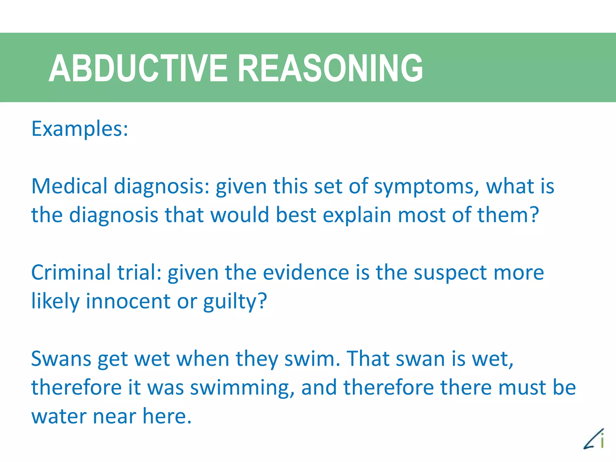ABDUCTIVE REASONING
Examples:
Medical diagnosis: given this set of symptoms, what is
the diagnosis that would best explain most of them?
Criminal trial: given the evidence is the suspect more
likely innocent or guilty?
Swans get wet when they swim. That swan is wet,
therefore it was swimming, and therefore there must be
water near here.
 