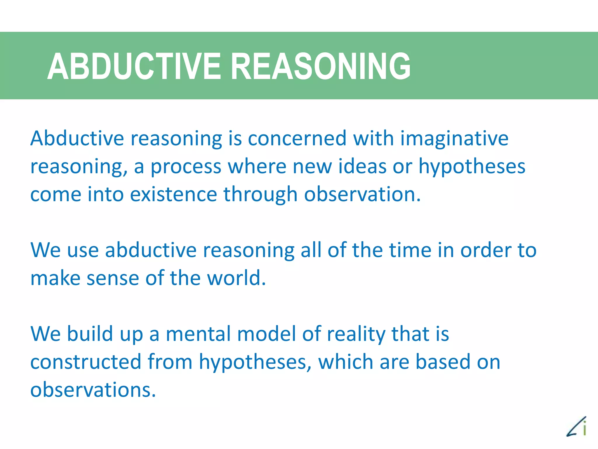 ABDUCTIVE REASONING
Abductive reasoning is concerned with imaginative
reasoning, a process where new ideas or hypotheses
come into existence through observation.
We use abductive reasoning all of the time in order to
make sense of the world.
We build up a mental model of reality that is
constructed from hypotheses, which are based on
observations.
 