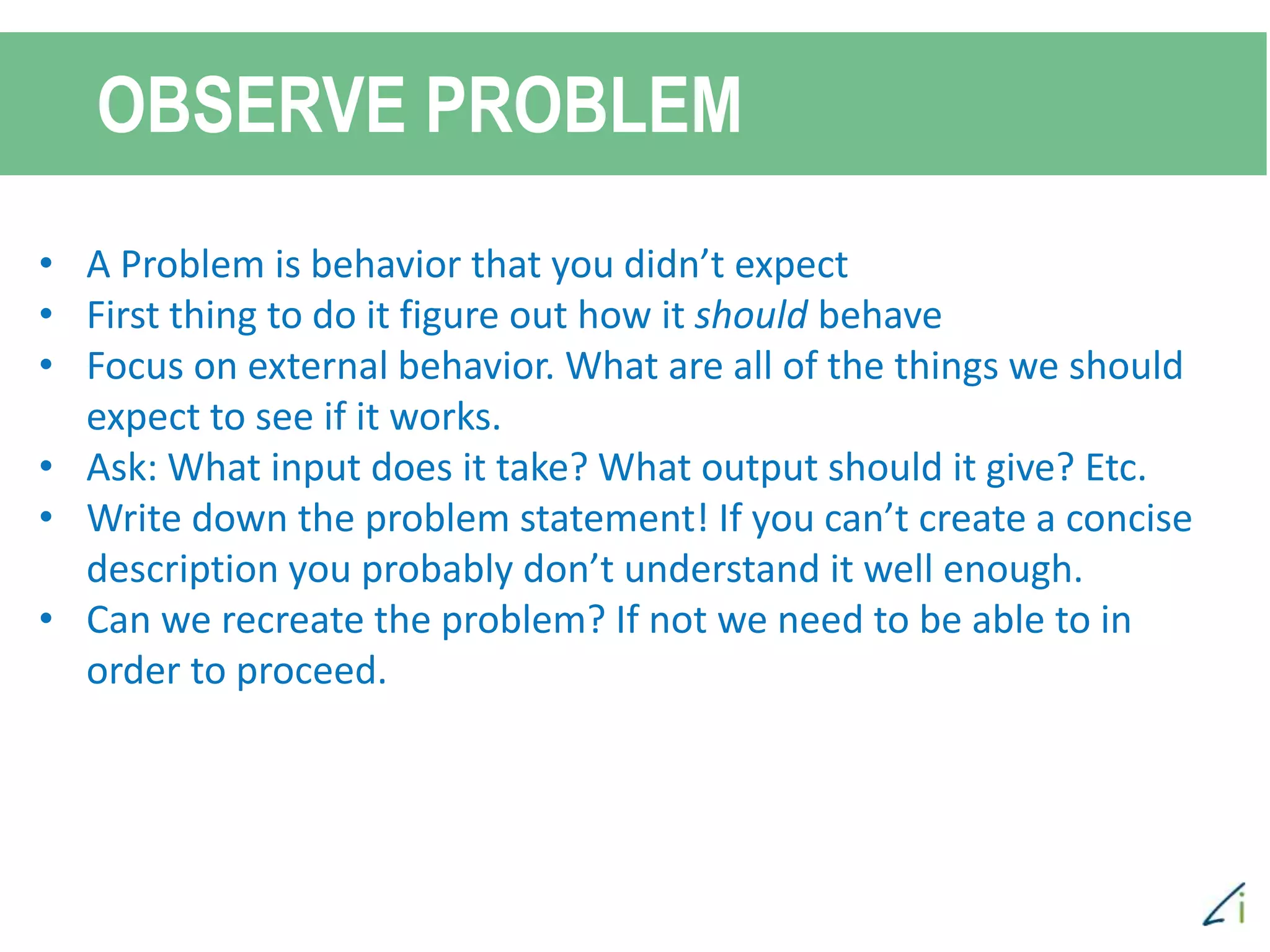 OBSERVE PROBLEM
• A Problem is behavior that you didn’t expect
• First thing to do it figure out how it should behave
• Focus on external behavior. What are all of the things we should
expect to see if it works.
• Ask: What input does it take? What output should it give? Etc.
• Write down the problem statement! If you can’t create a concise
description you probably don’t understand it well enough.
• Can we recreate the problem? If not we need to be able to in
order to proceed.
 