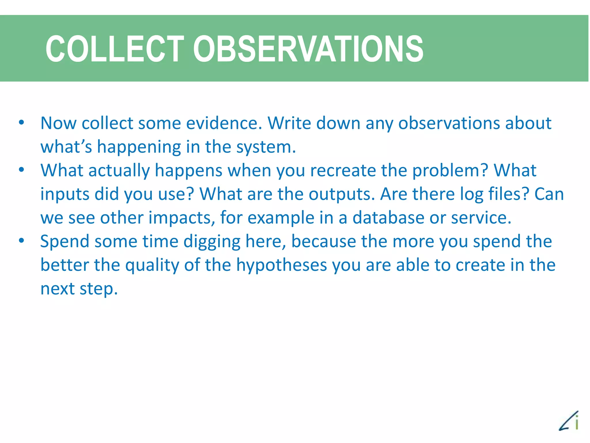 COLLECT OBSERVATIONS
• Now collect some evidence. Write down any observations about
what’s happening in the system.
• What actually happens when you recreate the problem? What
inputs did you use? What are the outputs. Are there log files? Can
we see other impacts, for example in a database or service.
• Spend some time digging here, because the more you spend the
better the quality of the hypotheses you are able to create in the
next step.
 
