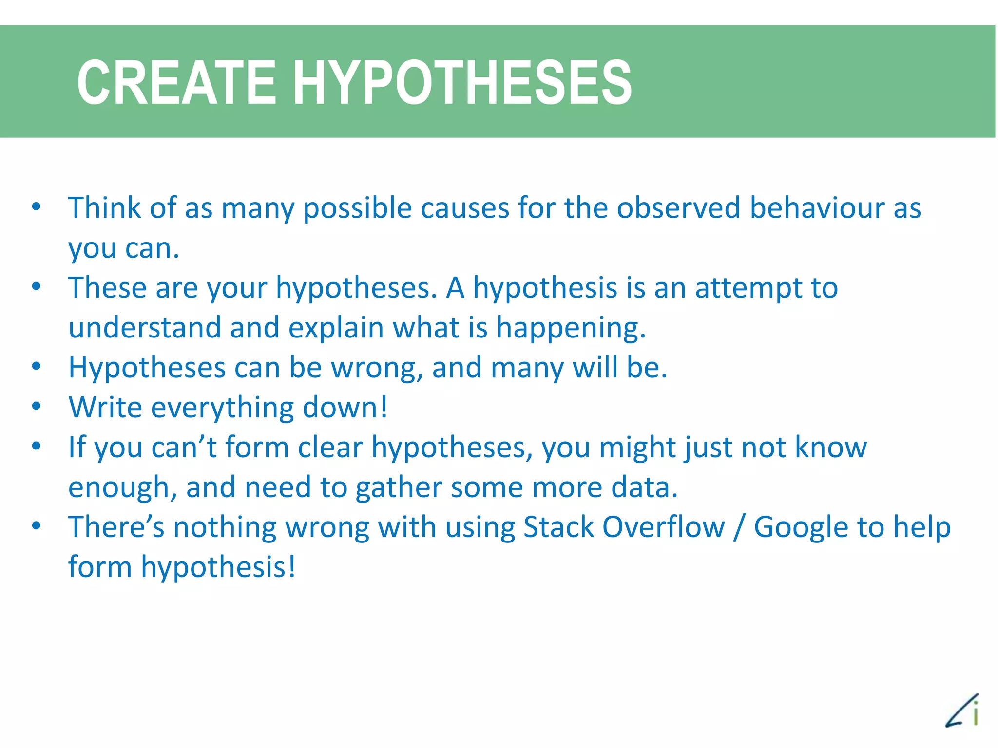 CREATE HYPOTHESES
• Think of as many possible causes for the observed behaviour as
you can.
• These are your hypotheses. A hypothesis is an attempt to
understand and explain what is happening.
• Hypotheses can be wrong, and many will be.
• Write everything down!
• If you can’t form clear hypotheses, you might just not know
enough, and need to gather some more data.
• There’s nothing wrong with using Stack Overflow / Google to help
form hypothesis!
 
