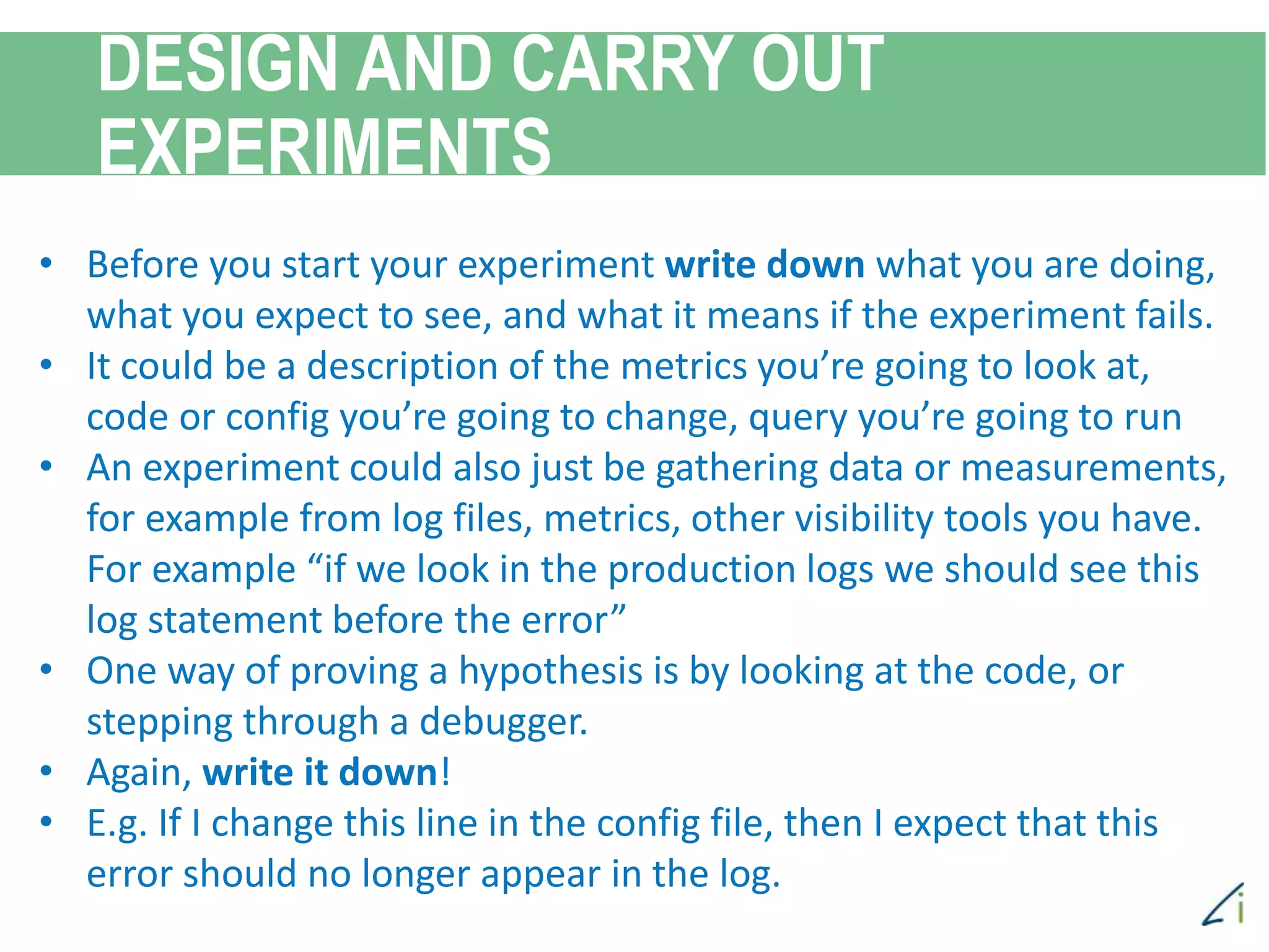 DESIGN AND CARRY OUT
EXPERIMENTS
• Before you start your experiment write down what you are doing,
what you expect to see, and what it means if the experiment fails.
• It could be a description of the metrics you’re going to look at,
code or config you’re going to change, query you’re going to run
• An experiment could also just be gathering data or measurements,
for example from log files, metrics, other visibility tools you have.
For example “if we look in the production logs we should see this
log statement before the error”
• One way of proving a hypothesis is by looking at the code, or
stepping through a debugger.
• Again, write it down!
• E.g. If I change this line in the config file, then I expect that this
error should no longer appear in the log.
 