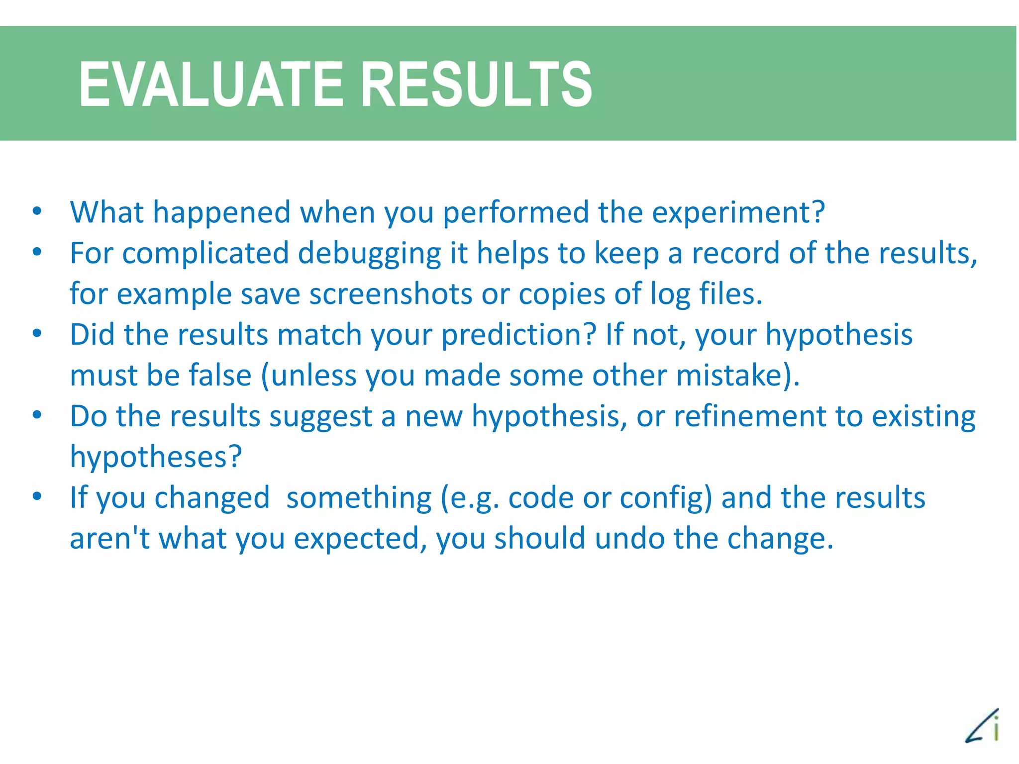 EVALUATE RESULTS
• What happened when you performed the experiment?
• For complicated debugging it helps to keep a record of the results,
for example save screenshots or copies of log files.
• Did the results match your prediction? If not, your hypothesis
must be false (unless you made some other mistake).
• Do the results suggest a new hypothesis, or refinement to existing
hypotheses?
• If you changed something (e.g. code or config) and the results
aren't what you expected, you should undo the change.
 