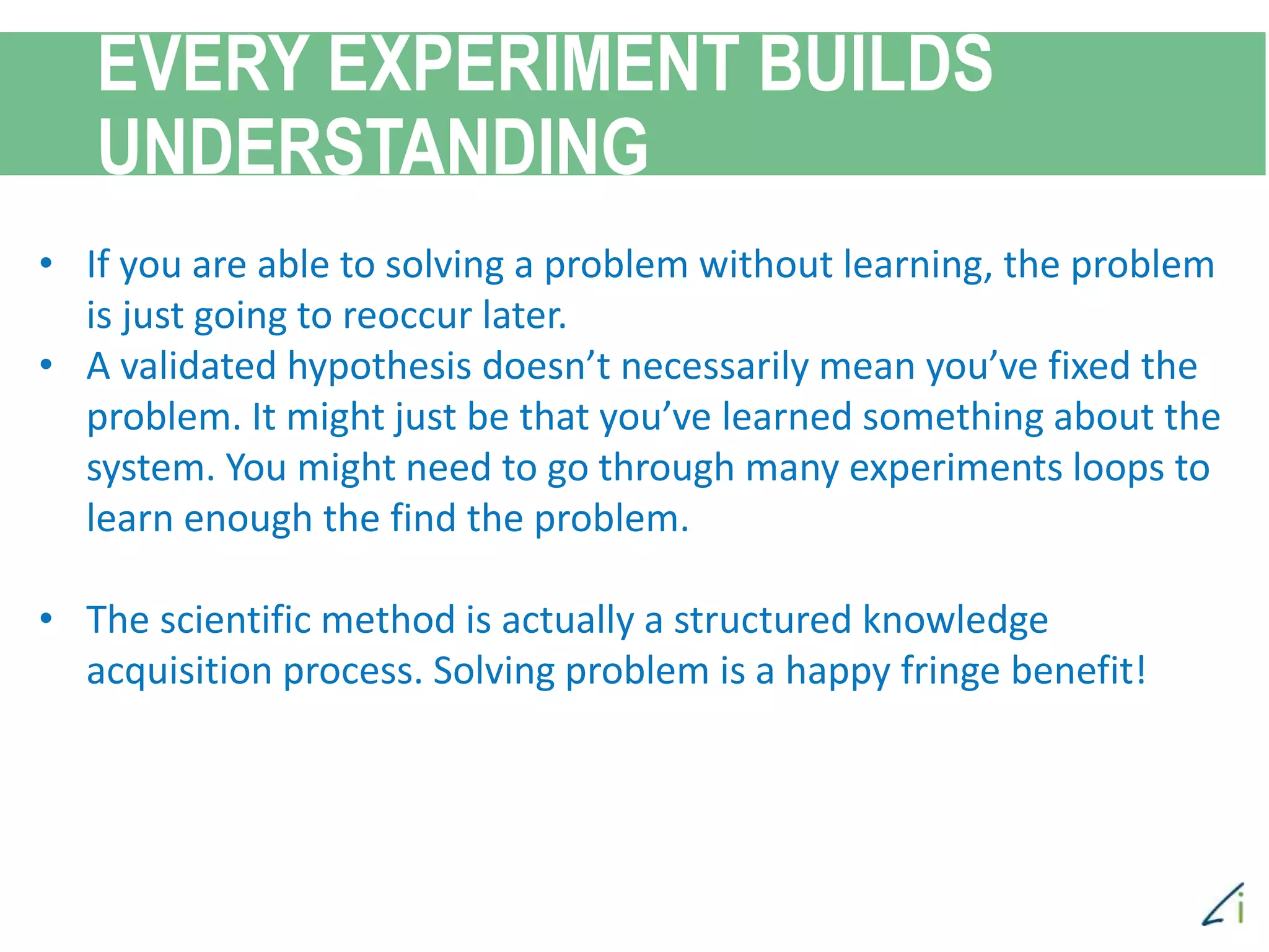 EVERY EXPERIMENT BUILDS
UNDERSTANDING
• If you are able to solving a problem without learning, the problem
is just going to reoccur later.
• A validated hypothesis doesn’t necessarily mean you’ve fixed the
problem. It might just be that you’ve learned something about the
system. You might need to go through many experiments loops to
learn enough the find the problem.
• The scientific method is actually a structured knowledge
acquisition process. Solving problem is a happy fringe benefit!
 