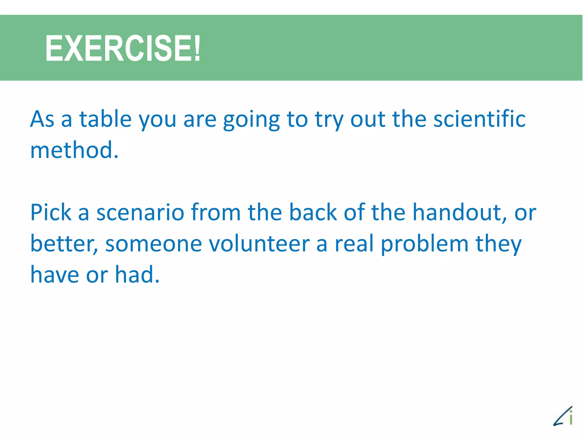 EXERCISE!
As a table you are going to try out the scientific
method.
Pick a scenario from the back of the handout, or
better, someone volunteer a real problem they
have or had.
 