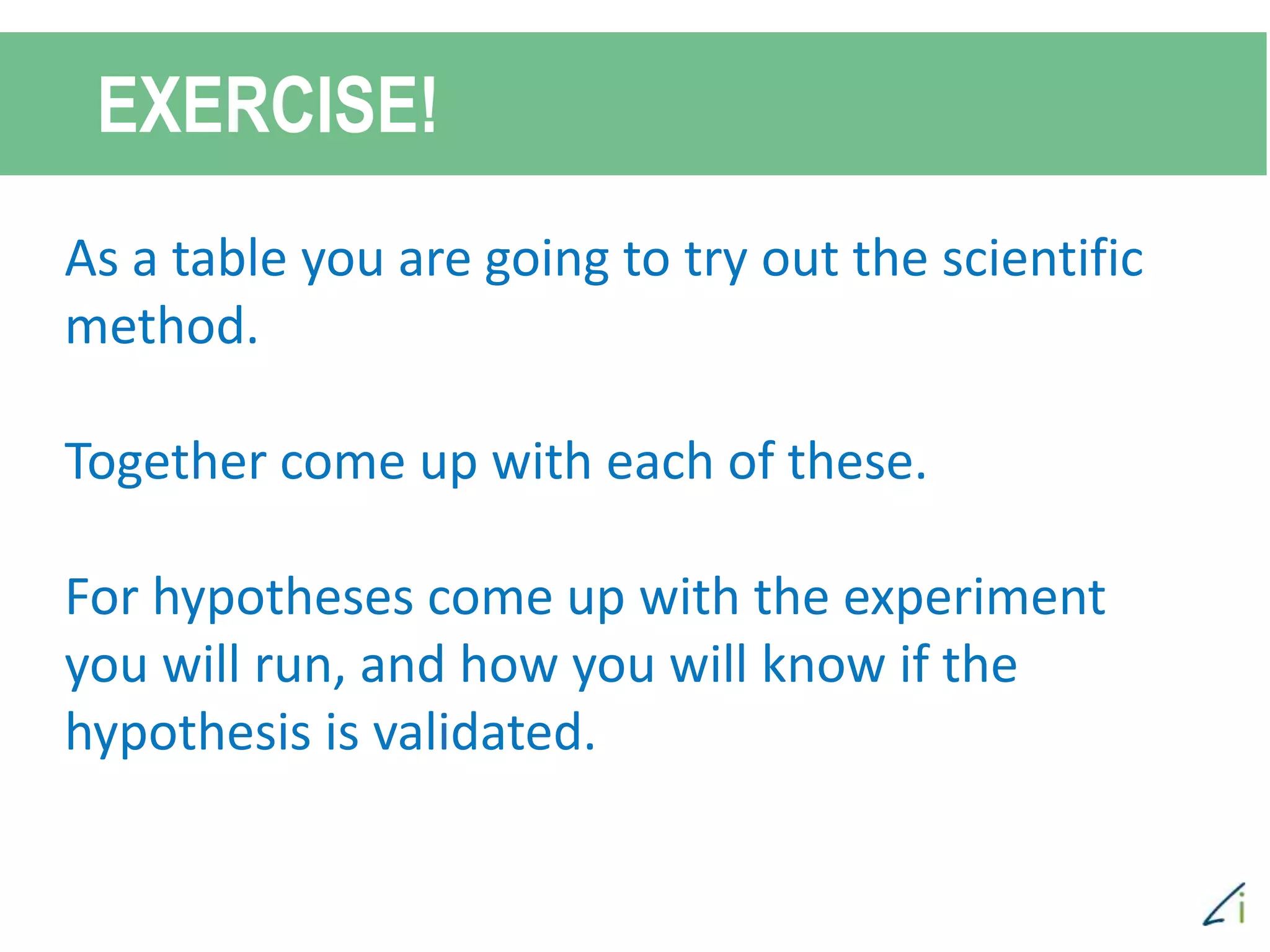 EXERCISE!
As a table you are going to try out the scientific
method.
Together come up with each of these.
For hypotheses come up with the experiment
you will run, and how you will know if the
hypothesis is validated.
 