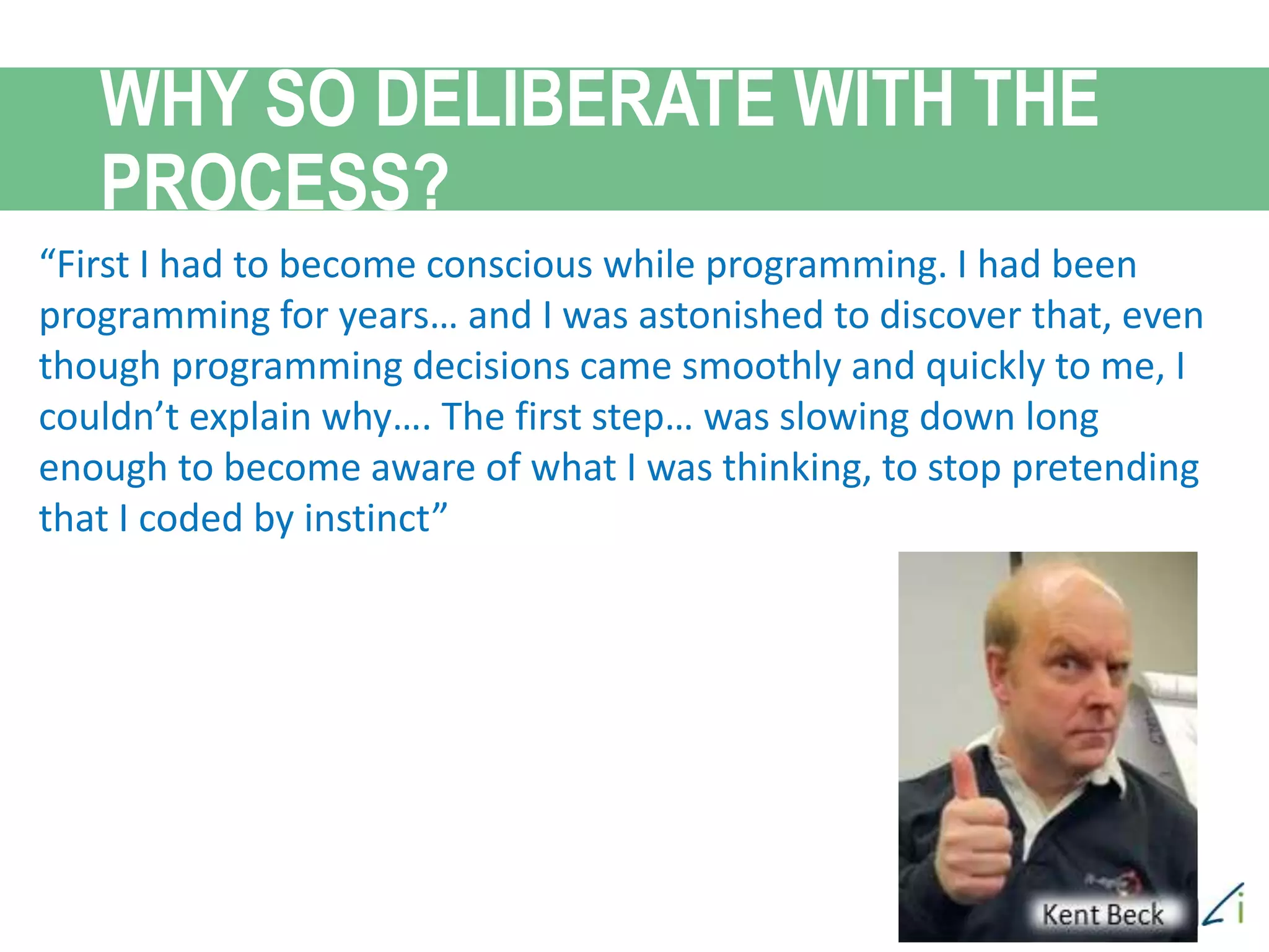 “First I had to become conscious while programming. I had been
programming for years… and I was astonished to discover that, even
though programming decisions came smoothly and quickly to me, I
couldn’t explain why…. The first step… was slowing down long
enough to become aware of what I was thinking, to stop pretending
that I coded by instinct”
WHY SO DELIBERATE WITH THE
PROCESS?
 