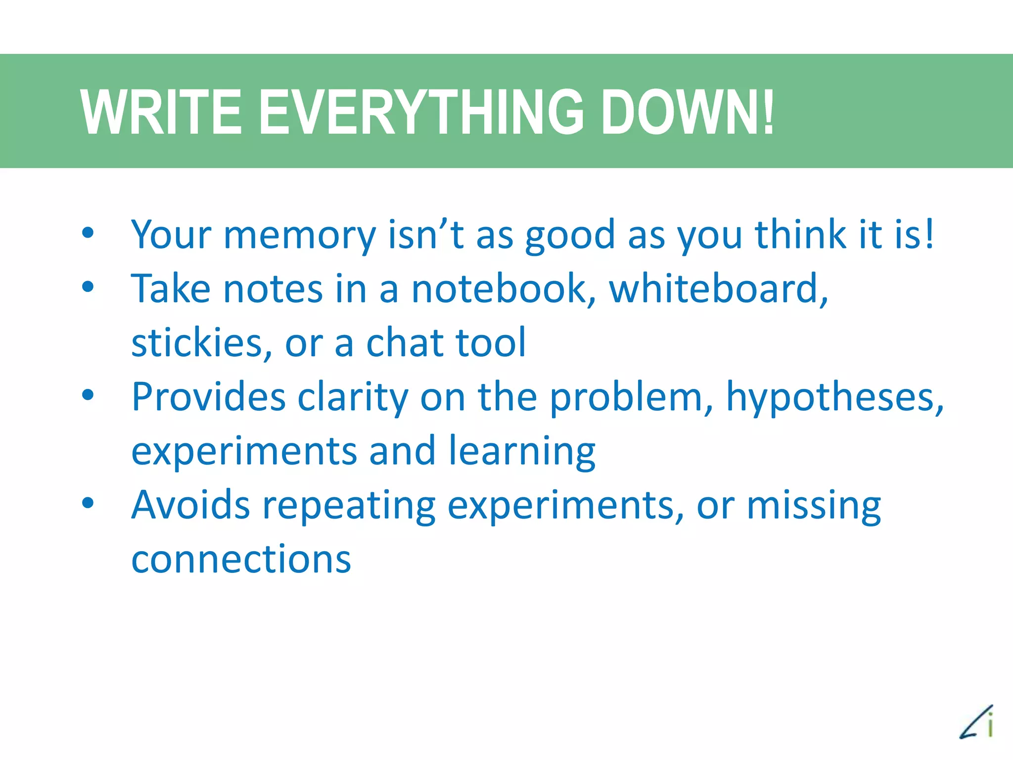 • Your memory isn’t as good as you think it is!
• Take notes in a notebook, whiteboard,
stickies, or a chat tool
• Provides clarity on the problem, hypotheses,
experiments and learning
• Avoids repeating experiments, or missing
connections
WRITE EVERYTHING DOWN!
 