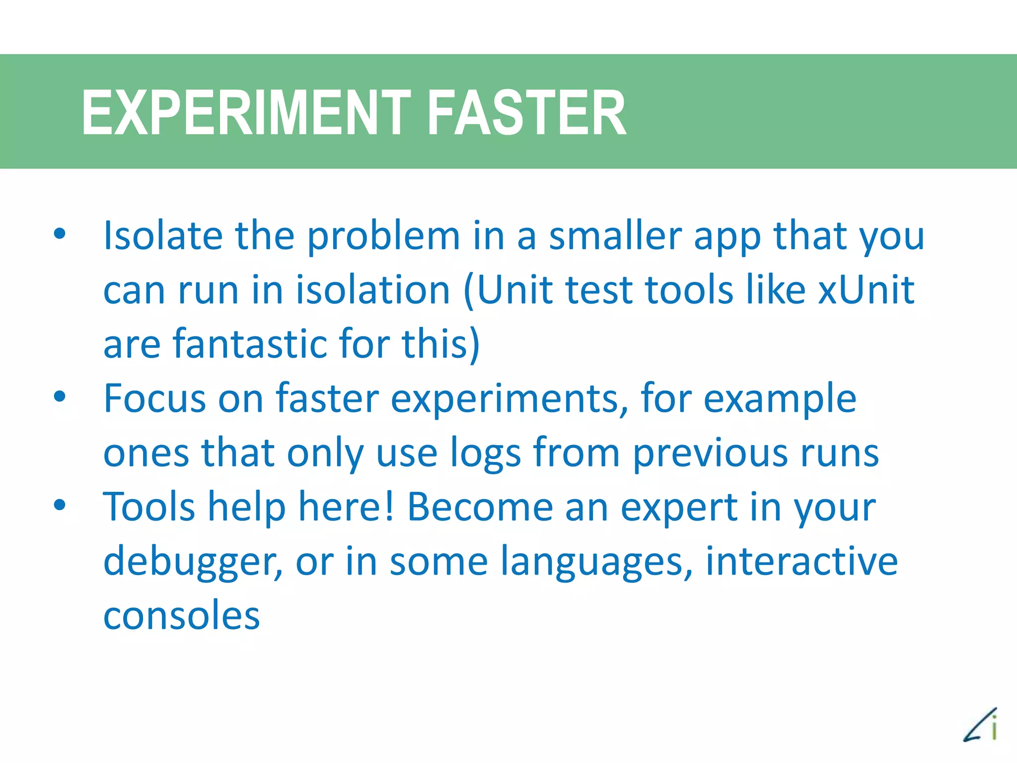 • Isolate the problem in a smaller app that you
can run in isolation (Unit test tools like xUnit
are fantastic for this)
• Focus on faster experiments, for example
ones that only use logs from previous runs
• Tools help here! Become an expert in your
debugger, or in some languages, interactive
consoles
EXPERIMENT FASTER
 