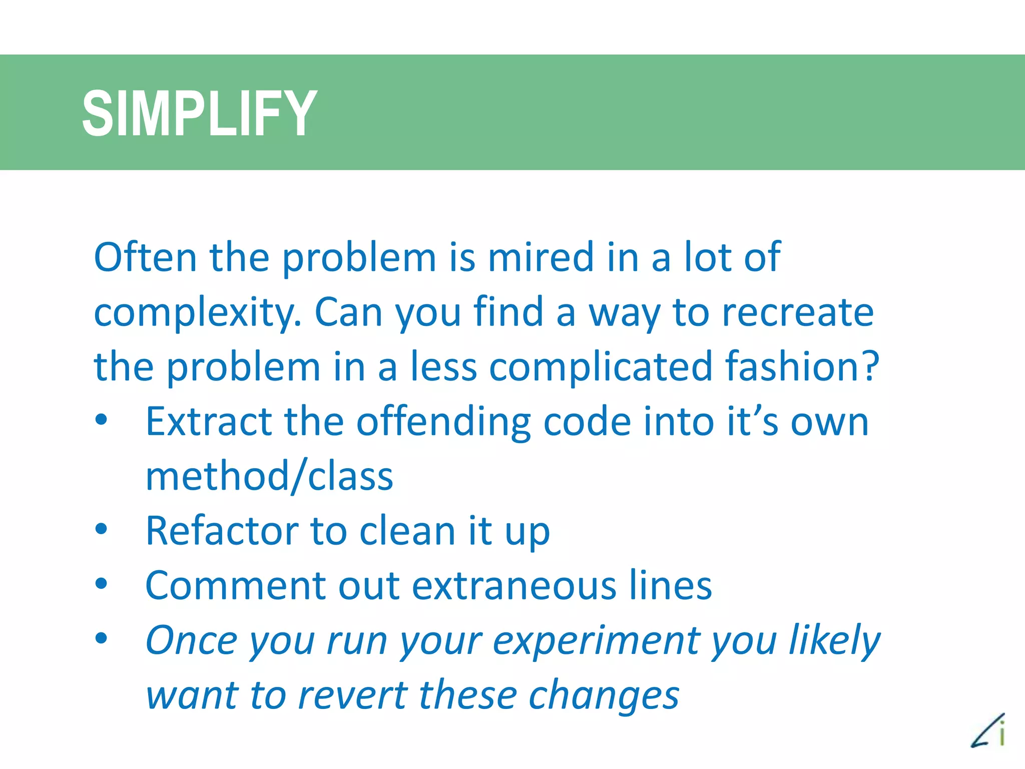 Often the problem is mired in a lot of
complexity. Can you find a way to recreate
the problem in a less complicated fashion?
• Extract the offending code into it’s own
method/class
• Refactor to clean it up
• Comment out extraneous lines
• Once you run your experiment you likely
want to revert these changes
SIMPLIFY
 