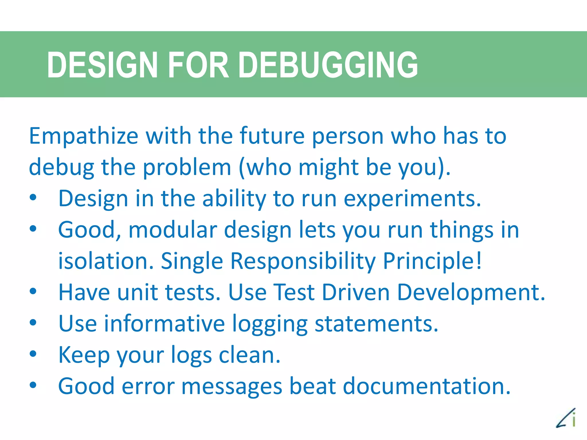 Empathize with the future person who has to
debug the problem (who might be you).
• Design in the ability to run experiments.
• Good, modular design lets you run things in
isolation. Single Responsibility Principle!
• Have unit tests. Use Test Driven Development.
• Use informative logging statements.
• Keep your logs clean.
• Good error messages beat documentation.
DESIGN FOR DEBUGGING
 