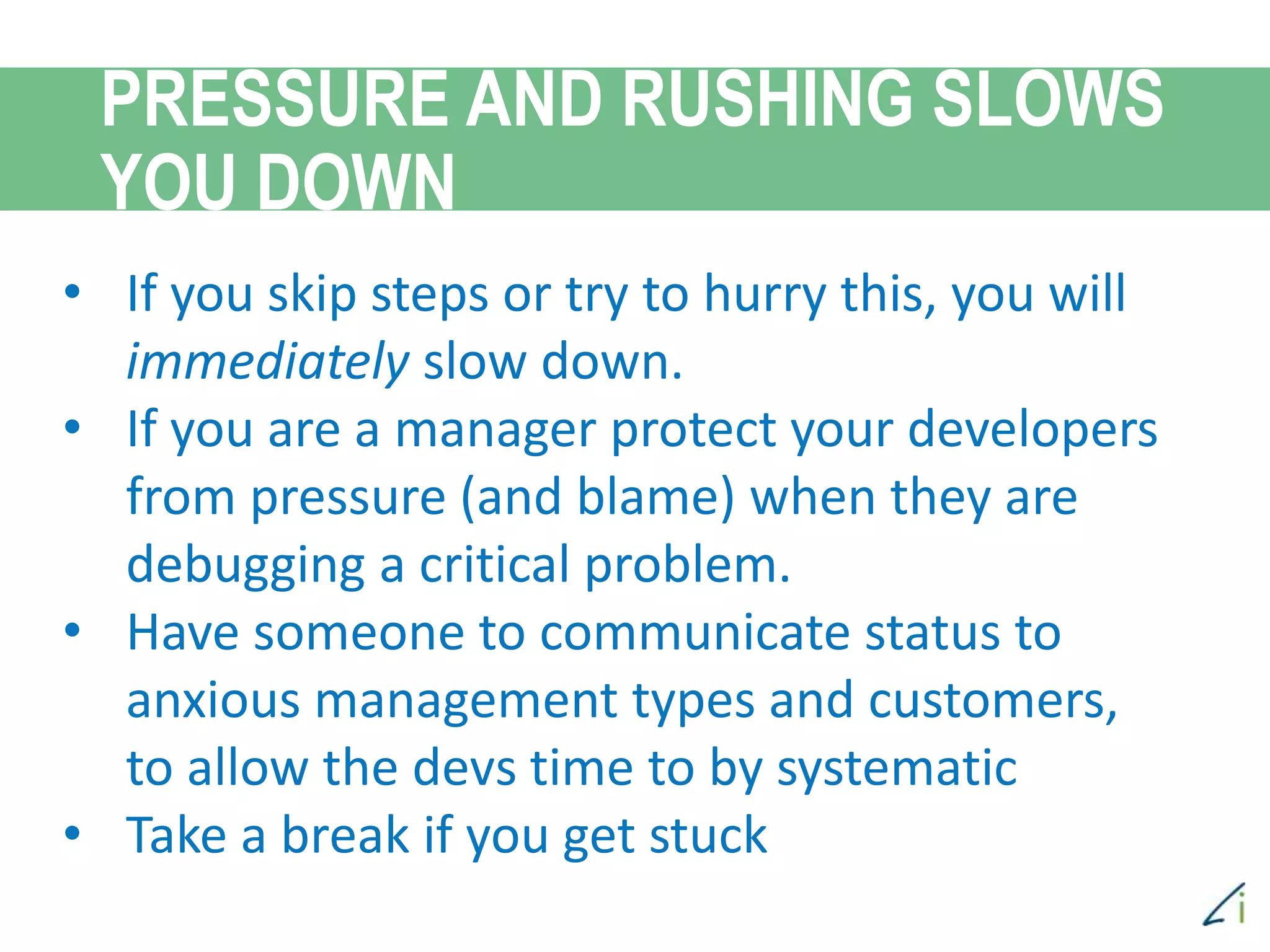 • If you skip steps or try to hurry this, you will
immediately slow down.
• If you are a manager protect your developers
from pressure (and blame) when they are
debugging a critical problem.
• Have someone to communicate status to
anxious management types and customers,
to allow the devs time to by systematic
• Take a break if you get stuck
PRESSURE AND RUSHING SLOWS
YOU DOWN
 