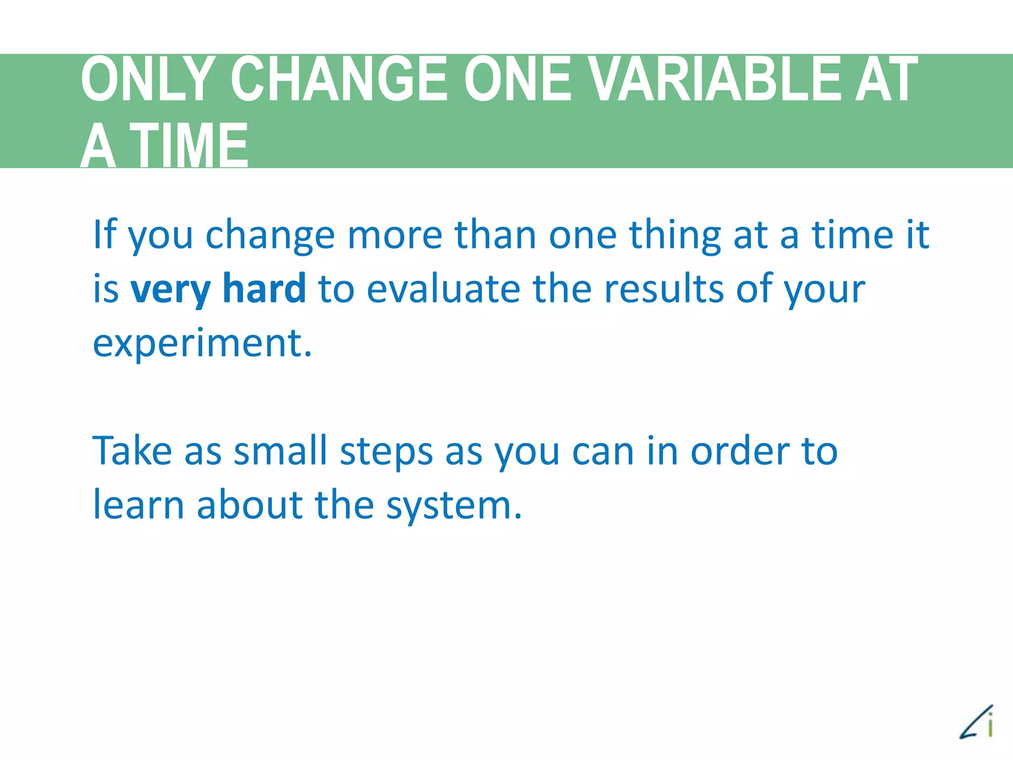 If you change more than one thing at a time it
is very hard to evaluate the results of your
experiment.
Take as small steps as you can in order to
learn about the system.
ONLY CHANGE ONE VARIABLE AT
A TIME
 