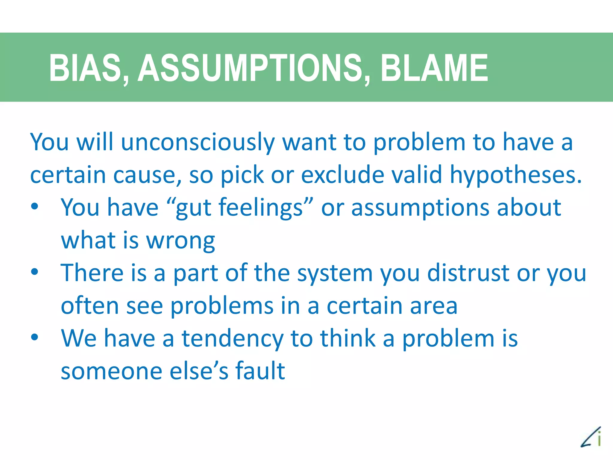 You will unconsciously want to problem to have a
certain cause, so pick or exclude valid hypotheses.
• You have “gut feelings” or assumptions about
what is wrong
• There is a part of the system you distrust or you
often see problems in a certain area
• We have a tendency to think a problem is
someone else’s fault
BIAS, ASSUMPTIONS, BLAME
 