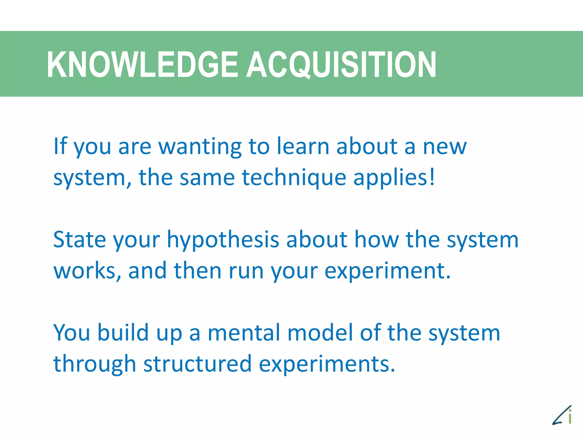 If you are wanting to learn about a new
system, the same technique applies!
State your hypothesis about how the system
works, and then run your experiment.
You build up a mental model of the system
through structured experiments.
KNOWLEDGE ACQUISITION
 