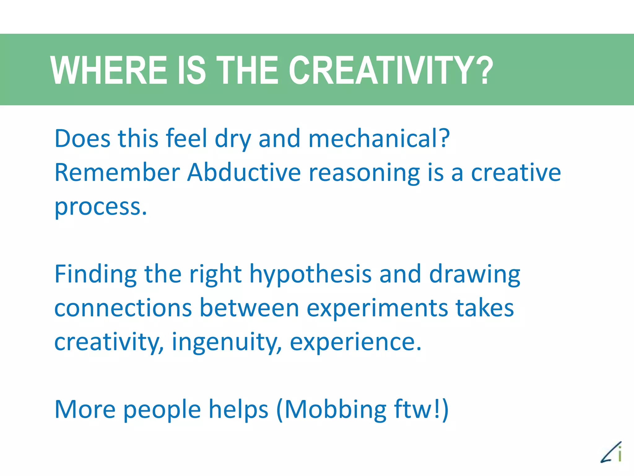 WHERE IS THE CREATIVITY?
Scientific method of debugging is a
creative process, as you create
hypotheses to test. Creativity helps.
Sometimes framing the right hypo takes
creativity and ingenuity.
More people helps.
Thinking outside of the “box”
Does this feel dry and mechanical?
Remember Abductive reasoning is a creative
process.
Finding the right hypothesis and drawing
connections between experiments takes
creativity, ingenuity, experience.
More people helps (Mobbing ftw!)
 