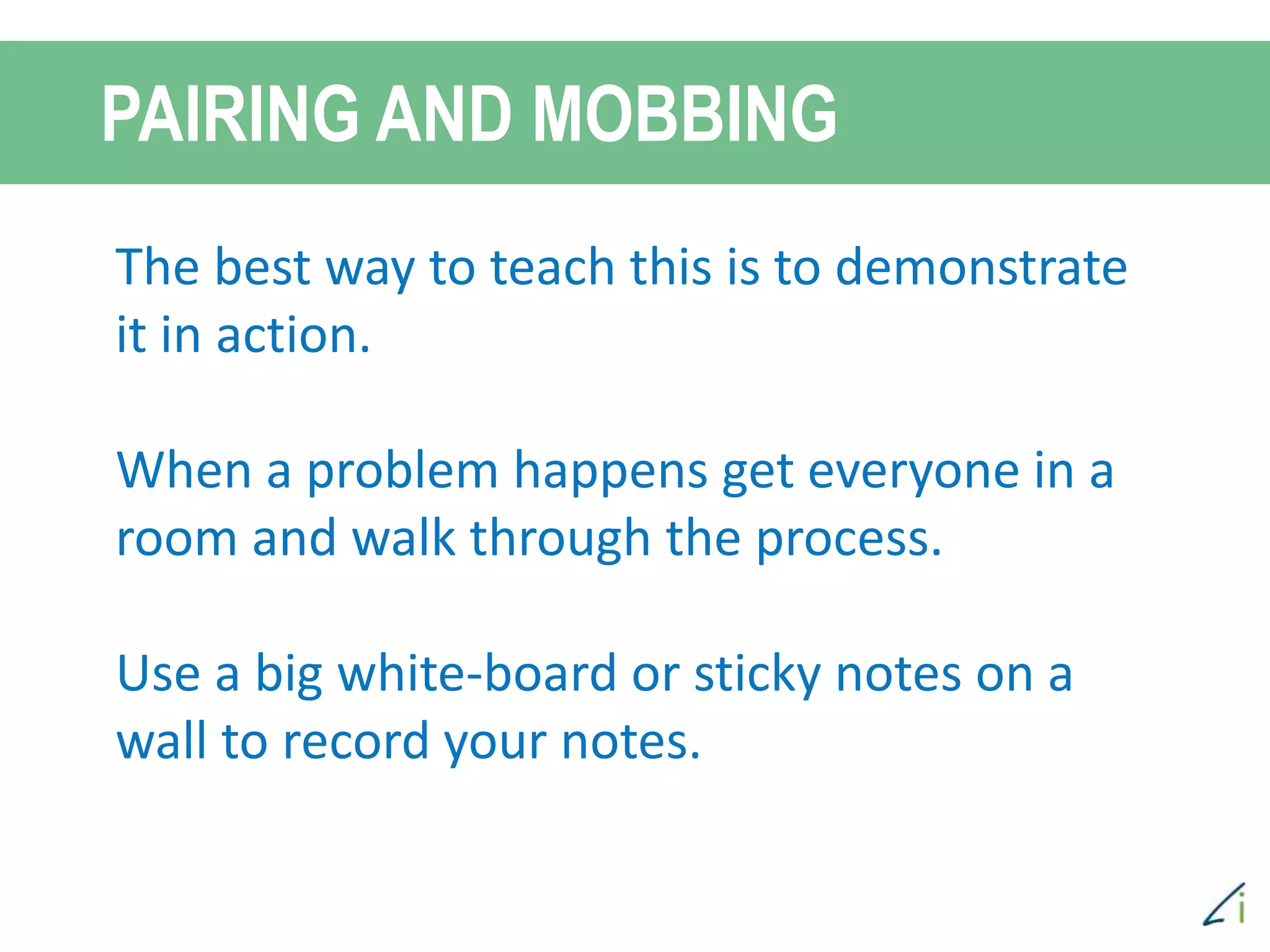 PAIRING AND MOBBING
The best way to teach this is to demonstrate
it in action.
When a problem happens get everyone in a
room and walk through the process.
Use a big white-board or sticky notes on a
wall to record your notes.
 