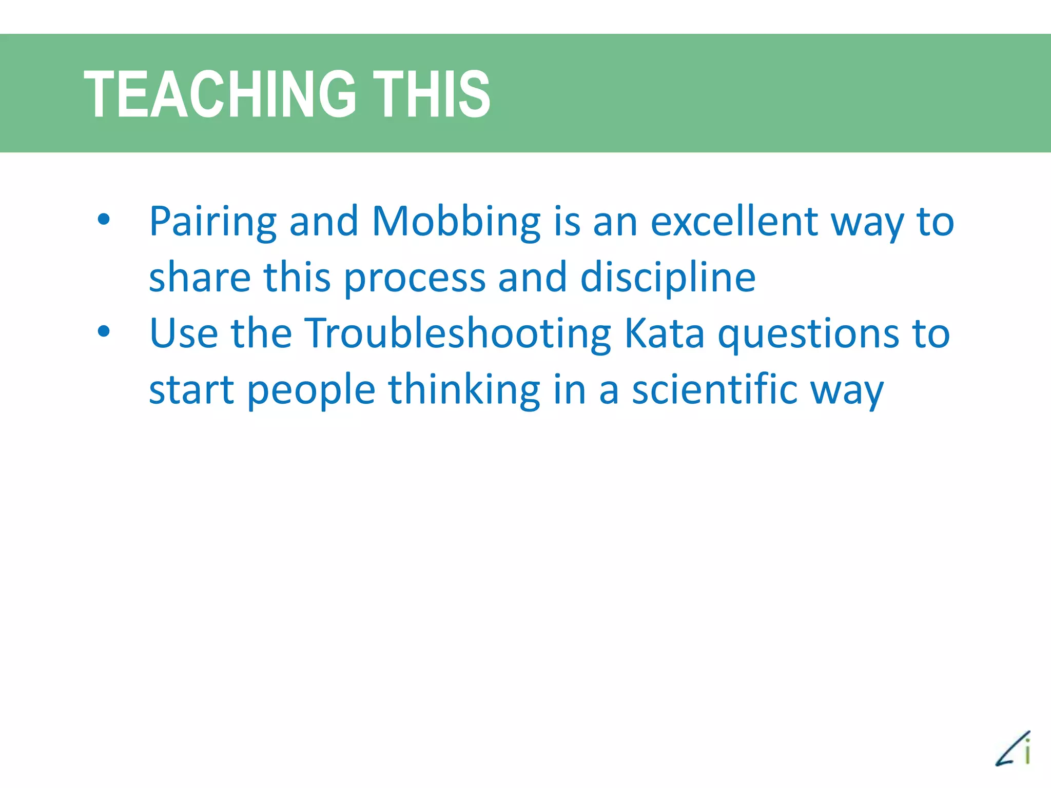 TEACHING THIS
Scientific method of debugging is a
creative process, as you create
hypotheses to test. Creativity helps.
Sometimes framing the right hypo takes
creativity and ingenuity.
More people helps.
Thinking outside of the “box”
• Pairing and Mobbing is an excellent way to
share this process and discipline
• Use the Troubleshooting Kata questions to
start people thinking in a scientific way
 