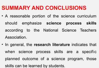 SUMMARY AND CONCLUSIONS
• A reasonable portion of the science curriculum
should emphasize science process skills
according to the National Science Teachers
Association.
• In general, the research literature indicates that
when science process skills are a specific
planned outcome of a science program, those
skills can be learned by students.
 