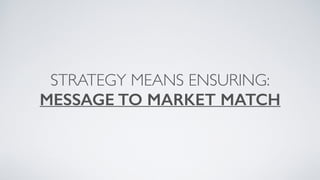 STRATEGY MEANS ENSURING:
MESSAGE TO MARKET MATCH
 
