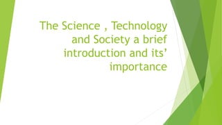 The Science , Technology
and Society a brief
introduction and its’
importance
 