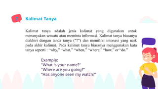 Kalimat tanya adalah jenis kalimat yang digunakan untuk
menanyakan sesuatu atau meminta informasi. Kalimat tanya biasanya
diakhiri dengan tanda tanya ("?") dan memiliki intonasi yang naik
pada akhir kalimat. Pada kalimat tanya biasanya menggunakan kata
tanya seperti : “why,” “what,” “when,” “where,” “how,” or “do.”
Kalimat Tanya
2
Example:
"What is your name?“
"Where are you going?“
“Has anyone seen my watch?”
 